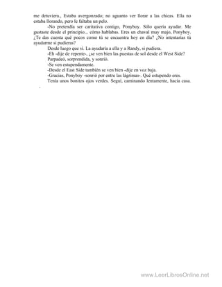 me detuviera., Estaba avergonzado; no aguanto ver llorar a las chicas. Ella no
estaba llorando, pero le faltaba un pelo.
-No pretendía ser caritativa contigo, Ponyboy. Sólo quería ayudar. Me
gustaste desde el principio... cómo hablabas. Eres un chaval muy majo, Ponyboy.
¿Te das cuenta qué pocos como tú se encuentra hoy en día? ¿No intentarías tú
ayudarme si pudieras?
Desde luego que sí. La ayudaría a ella y a Randy, si pudiera.
-Eh -dije de repente-, ¿se ven bien las puestas de sol desde el West Side?
Parpadeó, sorprendida, y sonrió.
-Se ven estupendamente.
-Desde el East Side también se ven bien -dije en voz baja.
-Gracias, Ponyboy -sonrió por entre las lágrimas-. Qué estupendo eres.
Tenía unos bonitos ojos verdes. Seguí, caminando lentamente, hacia casa.
.
www.LeerLibrosOnline.net
 