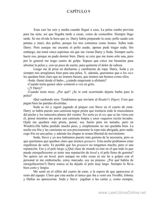 CAPÍTULO 9
Eran casi las seis y media cuando llegué a casa. La pelea estaba prevista
para las siete, así que llegaba tarde a cenar, como de costumbre. Siempre llego
tarde. Se me olvida la hora que es. Darry había preparado la cena: pollo asado con
patatas y maíz; dos pollos, porque los tres comemos como leones. Sobre todo
Darry. Pero aunque me encanta el pollo asado, apenas pude tragar nada. Sin
embargo, me tomé cinco aspirinas sin que me vieran Darry y Soda. Siempre suelo
hacer eso, porque no pudo dormir bien. Darry se cree que me tomo sólo una, pero
por lo general me trago cuatro de golpe. Supuse que cinco me bastarían para
afrontar la pelea y, con un poco de suerte, para quitarme el dolor de cabeza.
Luego me di prisa en ducharme y cambiarme de ropa. Darry, Soda y yo
siempre nos arreglamos bien para una pelea. Y, además, queríamos que a los socs
les quedara bien claro que no éramos basura, que éramos tan buenos como ellos.
-Soda -llamé desde el baño-, ¿cuándo empezaste a afeitarte?
-Cuando tenía quince años -contestó a voz en grito.
-¿Y Darry?
-Cuando tenía trece. ¿Por qué? ¿Se te está ocurriendo dejarte barba para la
pelea?
-Qué cachondo eres. Tendríamos que enviarte al Reader's Digest. Creo que
pagan bien las paridas divertidas.
Soda se rió y siguió jugando al póquer con Steve en el cuarto de estar.
Darry se había puesto una camiseta negra prieta que traslucía toda la musculatura
del pecho y los músculos planos del vientre. No sería yo el soc que se las viera con
él, pensé mientras me ponía una camiseta limpia y unos vaqueros recién lavados.
Ojalá me quedara más prieta, pensé; soy fuerte para mi tamaño, pero en
Windrixville había perdido mucho peso, y simplemente no me quedaba bien. La
noche era fría y las camisetas no son precisamente la ropa más abrigada, pero nadie
coge frío en una pelea, y además las chupas te restan libertad de movimiento.
Soda, Steve y yo nos habíamos puesto más gomina de la necesaria, pero es
que queríamos que quedase claro que éramos greasers. Esta noche podríamos estar
orgullosos de serlo. Es posible que los greasers no tengamos mucho, pero sí una
reputación. Eso y el pelo largo. (¿Qué clase de mundo es éste en el que todo lo que
puede enorgullecerme es tener una reputación de hood y el pelo lleno de gomina?
No quiero ser un hood, pero aunque no robe cosas ni me líe a golpes con el
personal ni me emborrache, estoy marcado, soy un piojoso. ¿Por qué habría de
enorgullecerme?) Darry nunca se ha dejado el pelo muy largo. Siempre lo lleva
bien corto y limpio.
Me senté en el sillón del cuarto de estar, a la espera de que apareciese el
resto del equipo. Claro que esta noche el único que iba a venir era TwoBit; Johnny
y DalIas no aparecerían. Soda y Steve jugaban a las cartas y, como siempre,
www.LeerLibrosOnline.net
 