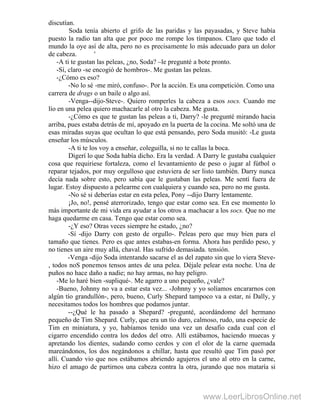 discutían.
Soda tenía abierto el grifo de las paridas y las payasadas, y Steve había
puesto la radio tan alta que por poco me rompe los tímpanos. Claro que todo el
mundo la oye así de alta, pero no es precisamente lo más adecuado para un dolor
de cabeza. '
-A ti te gustan las peleas, ¿no, Soda? –le pregunté a bote pronto.
-Sí, claro -se encogió de hombros-. Me gustan las peleas.
-¿Cómo es eso?
-No lo sé -me miró, confuso-. Por la acción. Es una competición. Como una
carrera de drags o un baile o algo así.
-Venga--dijo-Steve-. Quiero romperles la cabeza a esos socs. Cuando me
lío en una pelea quiero machacarle al otro la cabeza. Me gusta.
-¿Cómo es que te gustan las peleas a ti, Darry? -le pregunté mirando hacia
arriba, pues estaba detrás de mí, apoyado en la puerta de la cocina. Me soltó una de
esas miradas suyas que ocultan lo que está pensando, pero Soda musitó: -Le gusta
enseñar los músculos.
-A ti te los voy a enseñar, coleguilla, si no te callas la boca.
Digerí lo que Soda había dicho. Era la verdad. A Darry le gustaba cualquier
cosa que requiriese fortaleza, como el levantamiento de peso o jugar al fútbol o
reparar tejados, por muy orgulloso que estuviera de ser listo también. Darry nunca
decía nada sobre esto, pero sabía que le gustaban las peleas. Me sentí fuera de
lugar. Estoy dispuesto a pelearme con cualquiera y cuando sea, pero no me gusta.
-No sé si deberías estar en esta pelea, Pony --dijo Darry lentamente.
¡Jo, no!, pensé aterrorizado, tengo que estar como sea. En ese momento lo
más importante de mi vida era ayudar a los otros a machacar a los socs. Que no me
haga quedarme en casa. Tengo que estar como sea.
-¿Y eso? Otras veces siempre he estado, ¿no?
-Sí -dijo Darry con gesto de orgullo-. Peleas pero que muy bien para el
tamaño que tienes. Pero es que antes estabas-en forma. Ahora has perdido peso, y
no tienes un aire muy allá, chaval. Has sufrido demasiada. tensión.
-Venga -dijo Soda intentando sacarse el as del zapato sin que lo viera Steve-
, todos noS ponemos tensos antes de una pelea. Déjale pelear esta noche. Una de
puños no hace daño a nadie; no hay armas, no hay peligro.
-Me lo haré bien -supliqué-. Me agarro a uno pequeño, ¿vale?
-Bueno, Johnny no va a estar esta vez... -Johnny y yo solíamos encararnos con
algún tío grandullón-, pero, bueno, Curly Shepard tampoco va a estar, ni Dally, y
necesitamos todos los hombres que podamos juntar.
--¿Qué le ha pasado a Shepard? -pregunté, acordándome del hermano
pequeño de Tim Shepard. Curly, que era un tío duro, calmoso, rudo, una especie de
Tim en miniatura, y yo, habíamos tenido una vez un desafio cada cual con el
cigarro encendido contra los dedos del otro. Allí estábamos, haciendo muecas y
apretando los dientes, sudando como cerdos y con el olor de la carne quemada
mareándonos, los dos negándonos a chillar, hasta que resultó que Tim pasó por
allí. Cuando vio que nos estábamos abriendo agujeros el uno al otro en la carne,
hizo el amago de partirnos una cabeza contra la otra, jurando que nos mataría si
www.LeerLibrosOnline.net
 
