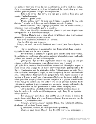 nos daba por hacer otra proeza de esas. Aún tengo una cicatriz en el dedo índice.
Curly era un hood normal y corriente del centro de la ciudad, duro y no muy
brillante, pero me gustaba. Eracapaz de cualquier cosa.
-Está en la nevera -dijo Steve, a la vez que le sacaba a Soda el as del
zapato-. En el reformatorio.
¿Otra vez?, pensé, y dije:
-Déjame pelear, Darry. Si fuera una de facas o cadenas o de eso, sería
distinto. Pero nadie puede hacerme mucho daño en una pelea de puños.
-Bueno -consintió Darry-, supongo que puedes. Pero ten mucho cuidado, y
si te metes en un aprieto, chilla, que ya te sacaré yo.
-Me lo haré bien -dije cautelosamente-. ¿Cómo es que nunca te preocupas
tanto por Soda? A él nunca le das consejos.
-Hombre -Darry le pasó el brazo a Soda por el hombro-, éste es un hermano
pequeño del que no tengo que preocuparme.
Soda le dio un cariñoso puñetazo en las costillas.
-Este chavalote sabe usar la cabeza.
Sodapop me miró con un aire burlón de superioridad, pero Darry siguió a lo
suyo.
-Ya ves que al menos la usa para algo: para dejarse el pelo largo -esquivó
el gancho de Soda y se fue hacia la puerta.
Two-Bit metió la cabeza por la puerta justo cuando Darry salía volando.
Según bajaba los escalones a saltos, dio un salto mortal por el aire, pegó en el suelo
y dio un bote antes de que Soda pudiera cogerlo.
-¿Qué pasa? -dijo Two-Bit alegremente, alzando una ceja-; ya veo que
estamos en plena forma para una pelea. ¿Está contento todo el mundo?
-¡Sí! -gritó Soda, mientras daba él también un salto mortal. Hizo el pino, se puso a
andar cabeza abajo y luego dio sin manos una voltereta lateral que mejoraba la de
Darry. El entusiasmo nos iba cogiendo a todos. Aullando como un indio, Steve
salió corriendo a saltos por el césped, se paró de repente y dio una voltereta hacia
atrás. Todos sabemos hacer acrobacias, porque Darry había hecho un curso en el
Instituto y después se pasó todo el verano enseñándonos a los demás todo lo que
había aprendido, porque podía servirnos en una pelea. Y sí que nos vino bien más
de una vez, pero también dio con Soda y Two-Bit en el maco. Estaban dando
volteretas en medio de la acera, andando con las manos y demás, molestando a la
gente y a la Policía. Tú deja que esos dos se líen en una de las suyas y verás.
Con un aullido de felicidad di también una voltereta lateral sin manos al
bajar las escaleras del porche y rodé hasta ponerme en pie. Two- Bit me siguió de
manera parecida.
-Soy un greaser -coreó Soda-. Soy un DJ y un hood. Ensucio el nombre de
nuestra justa ciudad. Pego a la gente. Robo gasolineras. Soy una amenaza para la
sociedad. ¡Tío, cómo me divierto! ,
-Greaser... greaser... greaser -salmodió Steve-. ¡Eh, víctima del ambiente,
desclasado podrido, hood de mala muerte!
-¡Delincuentes juveniles, no valéis para nada! -gritó Darry.
-¡Fuera de aquí, basura blanca! –dijo Two-Bit con voz de extravagante-.
www.LeerLibrosOnline.net
 