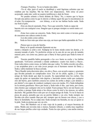 -Tranqui, Ponyboy. Ya no te harán más daño.
-Ya sé -dije, pero el suelo se desdibujó y sentí lágrimas calientes que me
rodaban por las mejillas. Me las froté con impaciencia-. Sólo estoy un poco
acojonado, nada más -solté un suspiro tembloroso y dejé de llorar.
No puedes echarte a llorar delante de Darry. No, a menos que te hayas
llevado una paliza como la que le dieron a Johnny aquel día que le encontramos en
el solar. En comparación con Johnny, a mí no me habían hecho nada. Soda
me frotó el pelo.
-Eres un chaval cojonudo, Pony. Tuve que sonreírle; Soda es capaz de
hacerte reír con cualquier cosa. Imagino que es porque siempre se sonríe tanto a sí
mismo.
-Estas loco como un cencerro, Soda. Darry nos miró como si tuviera ganas
de cascarnos una cabeza contra la otra.
-Los dos estáis como cabras.
Soda no hizo más que alzar una ceja, un truco que había aprendido de Two-
Bit.
-Parece que es cosa de familia.
Darry se le quedó mirando fijamente un mo
mento y después se echó a reír. Sodapop no le tiene miedo como los demás, y le
encanta tomade el pelo. Yo preferiría reírme en la cara de un oso gris de tamaño
natural; pero, sea como sea, parece que a Darry le hace gracia que Soda le tome el
pelo.
Nuestra pandilla había perseguido a los socs hasta su coche y los habían
apedreado. Volvieron corriendo a donde estábamos -cuatro tíos duros y flacos-.
Eran todos duros como rocas, no había más que vedos. Yo había crecido con.ellos,
y me aceptaban pese a ser más joven porque era el hermano menor de Darry y
Soda y sabía mantener la boca cerrada.
1
Steve Randle tenía diecisiete años; era alto y flaco, con un pelo espeso y grasiento
que llevaba peinado en complicados rizos. Era un tío chulo, agudo, y el mejor
amigo de Soda desde que dejó la escuela. Su especialidad eran los coches. Era
capaz de quitar un tapacubos más deprisa y haciendo menos ruido que cualquier
otro del barrio, pero también conocía los coches de arriba a abajo y por delante y
por detrás"y era capaz de conducir cualquier cosa con ruedas. El y Soda trabajaban
en la misma gasolinera -Steve por horas y Soda todo el día-, que tenía, por cierto,
más clientes que cualquier otra en la ciudad. Fuera porque Steve era tan bueno con
los coches o porque Soda atraía a las chicas como la miel a las moscas, no sabría
decírtelo. Me gustaba Steve sólo por ser el mejor amigo de Soda. Yo no le hacía ni
pizca de gracia; pensaba que era un perrito faldero y un crío; Soda siempre me
llevaba con ellos cuando iban por ahí, siempre que no fuesen con chicas, y eso a
Steve le fastidiaba. No es culpa mía: Soda siempre me llamaba, no soy yo quien se
lo pide. Soda no piensa que soy un crío.
Two- Bit Matthew era el más viejo de la panda y el mayor bromista de
todos. Medía uno noventa más o menos, bastante robusto, y estaba muy orgulloso
de sus largas patillas color rojo oxidado. Tenía los ojos grises y una ancha sonrisa,
1
Coches trucados.
www.LeerLibrosOnline.net
 