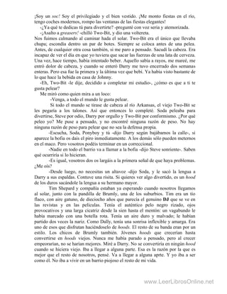 ¡Soy un soc! Soy el privilegiado y el bien vestido. ¡Me monto fiestas en el río,
tengo coches modernos, rompo las ventanas de las fiestas elegantes!
-¿Ya qué te dedicas tú para divertirte? -pregunté con voz seria y atemorizada.
-¡Asalto a greasers! -chilló Two-Bit, y dio una voltereta.
Nos fuimos calmando al caminar hada el solar. Two-Bit era el único que llevaba
chupa; escondía dentro un par de botes. Siempre se coloca antes de una pelea.
Antes, de cualquier otra cosa también, si me paro a pensado. Sacudí la cabeza. Era
incapaz de ver el día en que yo tuviera que sacar las fuerzas de una lata de cerveza.
Una vez, hace tiempo, había intentado beber. Aquello sabía a rayos, me mareé, me
entró dolor de cabeza, y cuando se enteró Darry me tuvo encerrado dos semanas
enteras. Pero esa fue la primera y la última vez que bebí. Ya había visto bastante de
lo que hace la bebida en casa de Johnny.
-Eh, Two-Bit -le dije, decidido a completar mi estudio-, ¿cómo es que a ti te
gusta pelear?
Me miró como quien mira a un loco:
-Venga, a todo el mundo le gusta pelear.
Si todo el mundo se tirase de cabeza al río Arkansas, el viejo Two-Bit se
les pegaría a los talones. Así que entonces lo completé. Soda peleaba para
divertirse, Steve por odio, Darry por orgullo y Two-Bit por conformismo. ¿Por qué
peleo yo? Me puse a pensado, y no encontré ninguna razón de peso. No hay
ninguna razón de peso para pelear que no sea la defensa propia.
-Escucha, Soda, Ponyboy y tú -dijo Darry según bajábamos la calle-, si
aparece la bofia os dais el piro inmediatamente. A los demás sólo pueden meternos
en el maco. Pero vosotros podéis terminar en un correccional.
-Nadie en todo el barrio va a llamar a la bofia -dijo Steve sonriente-. Saben
qué ocurriría si lo hicieran.
-Es igual, vosotros dos os largáis a la primera señal de que haya problemas.
¿Me oís?
-Desde luego, no necesitas un altavoz -dijo Soda, y le sacó la lengua a
Darry a sus espaldas. Contuve una risita. Si quieres ver algo divertido, es un hood
de los duros sacándole la lengua a su hermano mayor.
Tim Shepard y compañía estaban ya esperando cuando nosotros llegamos
al solar, junto con la pandilla de Brumly, una de los suburbios. Tim era un tío
flaco, con aire gatuno, de dieciocho años que parecía el genuino DJ que se ve en
las revistas y en las películas. Tenía el auténtico pelo negro rizado, ojos
provocativos y una larga cicatriz desde la sien hasta el mentón: un vagabundo le
había marcado con una botella rota. Tenía un aire duro y malvado; le habían
partido dos veces la nariz. Como Dally, tenía una sonrisa inflexible y amarga. Era
uno de esos que disfrutan haciéndoselo de hoods. El resto de su banda eran por un
estilo. Los chicos de Brumly también. Jóvenes hoods que crecerían hasta
convertirse en hoods viejos. Nunca me había parado a pensado, pero al crecer
empeorarían, no se harían mejores. Miré a Darry. No se convertiría en ningún hood
cuando se hiciera viejo. Iba a llegar a alguna parte. Esa es la razón por la que es
mejor que el resto de nosotros, pensé. Va a llegar a alguna aprte. Y yo iba a ser
como él. No iba a vivir en un barrio piojoso el resto de mi vida.
www.LeerLibrosOnline.net
 