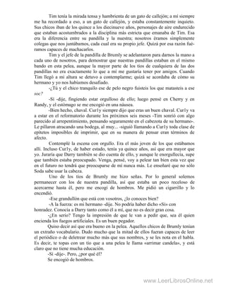 Tim tenía la mirada tensa y hambrienta de un gato de callejón; a mí siempre
me ha recordado a eso, a un gato de callejón, y estaba constantemente inquieto.
Sus chicos iban de los quince a los diecinueve años, personajes de aire endurecido
que estaban acostumbrados a la disciplina más estricta que emanaba de Tim. Esa
era la diferencia entre su pandilla y la nuestra; nosotros éramos simplemente
colegas que nos juntábamos, cada cual era su propio jefe. Quizá por esa razón fué-
ramos capaces de machacarlos.
Tim y el jefe de la pandilla de Brumly se adelantaron para darnos la mano a
cada uno de nosotros, para demostrar que nuestras pandillas estaban en el mismo
bando en esta pelea, aunque la mayor parte de los tíos de cualquiera de las dos
pandillas no era exactamente lo que a mí me gustaría tener por amigos. Cuando
Tim llegó a mi altura se detuvo a contemplarme; quizá se acordaba de cómo su
hermano y yo nos habíamos desafiado.
-¿Tú y el chico tranquilo ese de pelo negro fuisteis los que matasteis a ese
soc?
-Sí -dije, fingiendo estar orgulloso de ello; luego pensé en Cherry y en
Randy, y el estómago se me encogió en una náusea.
-Bien hecho, chaval. Cur1y siempre dijo que eras un buen chaval. Cur1y va
a estar en el reformatorio durante los próximos seis meses -Tim sonrió con algo
parecido al arrepentimiento, pensando seguramente en el cabezota de su hermano-.
Le pillaron atracando una bodega, al muy... -siguió llamando a Cur1y toda clase de
epítetos imposibles de imprimir, que en su manera de pensar eran términos de
afecto.
Contemplé la escena con orgullo. Era el más joven de los que estábamos
allí. Incluso Cur1y, de haber estado, tenía ya quince años, así que era mayor que
yo. Juraría que Darry también se dio cuenta de ello, y aunque le enorgullecía, supe
que también estaba preocupado. Venga, pensé, voy a pelear tan bien esta vez que
en el futuro no tendrá que preocuparse de mí nunca más. Le enseñaré que no sólo
Soda sabe usar la cabeza.
Uno de los tíos de Brumly me hizo señas. Por lo general solemos
permanecer con los de nuestra pandilla, así que estaba un poco receloso de
acercarme hasta él, pero me encogí de hombros. Me pidió un cigarrillo y lo
encendió.
-Ese grandullón que está con vosotros, ¿lo conoces bien?
-A la fuerza: es mi hermano -dije. No podría haber dicho «Sí» con
honradez. Conocía a Darry tanto como él a mí, que no es decir gran cosa.
-¿En serio? Tengo la impresión de que le van a pedir que, sea él quien
encienda los fuegos artificiales. Es un buen pegador.
Quiso decir así que era bueno en la pelea. Aquellos chicos de Brumly tenían
un extraño vocabulario. Dudo mucho que la mitad de ellos fueran capaces de leer
el periódico o de deletrear mucho más que sus nombres, y se les nota en el habla.
Es decir, te topas con un tío que a una pelea le llama «arrimar candela», y está
claro que no tiene mucha educación.
-Sí -dije-. Pero, ¿por qué él?
Se encogió de hombros.
www.LeerLibrosOnline.net
 
