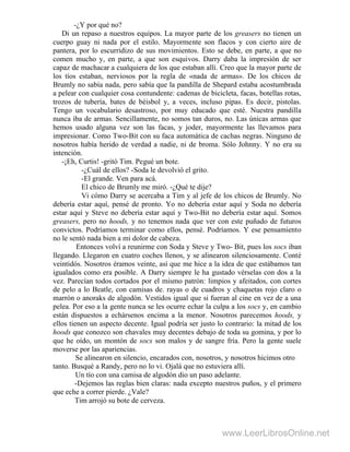 -¿Y por qué no?
Di un repaso a nuestros equipos. La mayor parte de los greasers no tienen un
cuerpo guay ni nada por el estilo. Mayormente son flacos y con cierto aire de
pantera, por lo escurridizo de sus movimientos. Esto se debe, en parte, a que no
comen mucho y, en parte, a que son esquivos. Darry daba la impresión de ser
capaz de machacar a cualquiera de los que estaban allí. Creo que la mayor parte de
los tíos estaban, nerviosos por la regla de «nada de armas». De los chicos de
Brumly no sabía nada, pero sabía que la pandilla de Shepard estaba acostumbrada
a pelear con cualquier cosa contundente: cadenas de bicicleta, facas, botellas rotas,
trozos de tubería, bates de béisbol y, a veces, incluso pipas. Es decir, pistolas.
Tengo un vocabulario desastroso, por muy educado que esté. Nuestra pandilla
nunca iba de armas. Sencillamente, no somos tan duros, no. Las únicas armas que
hemos usado alguna vez son las facas, y joder, mayormente las llevamos para
impresionar. Como Two-Bit con su faca automática de cachas negras. Ninguno de
nosotros había herido de verdad a nadie, ni de broma. Sólo Johnny. Y no era su
intención.
-¡Eh, Curtis! -gritó Tim. Pegué un bote.
-¿Cuál de ellos? -Soda le devolvió el grito.
-El grande. Ven para acá.
El chico de Brumly me miró. -¿Qué te dije?
Vi cómo Darry se acercaba a Tim y al jefe de los chicos de Brumly. No
debería estar aquí, pensé de pronto. Yo no debería estar aquí y Soda no debería
estar aquí y Steve no debería estar aquí y Two-Bit no debería estar aquí. Somos
greasers, pero no hoods, y no tenemos nada que ver con este puñado de futuros
convictos. Podríamos terminar como ellos, pensé. Podríamos. Y ese pensamiento
no le sentó nada bien a mi dolor de cabeza.
Entonces volví a reunirme con Soda y Steve y Two- Bit, pues los socs iban
llegando. Llegaron en cuatro coches llenos, y se alinearon silenciosamente. Conté
veintidós. Nosotros éramos veinte, así que me hice a la idea de que estábamos tan
igualados como era posible. A Darry siempre le ha gustado vérselas con dos a la
vez. Parecían todos cortados por el mismo patrón: limpios y afeitados, con cortes
de pelo a lo Beatle, con camisas de. rayas o de cuadros y chaquetas rojo claro o
marrón o anoraks de algodón. Vestidos igual que si fueran al cine en vez de a una
pelea. Por eso a la gente nunca se les ocurre echar la culpa a los socs y, en cambio
están dispuestos a echársenos encima a la menor. Nosotros parecemos hoods, y
ellos tienen un aspecto decente. Igual podría ser justo lo contrario: la mitad de los
hoods que conozco son chavales muy decentes debajo de toda su gomina, y por lo
que he oído, un montón de socs son malos y de sangre fría. Pero la gente suele
moverse por las apariencias.
Se alinearon en silencio, encarados con, nosotros, y nosotros hicimos otro
tanto. Busqué a Randy, pero no lo vi. Ojalá que no estuviera allí.
Un tío con una camisa de algodón dio un paso adelante.
-Dejemos las reglas bien claras: nada excepto nuestros puños, y el primero
que eche a correr pierde. ¿Vale?
Tim arrojó su bote de cerveza.
www.LeerLibrosOnline.net
 