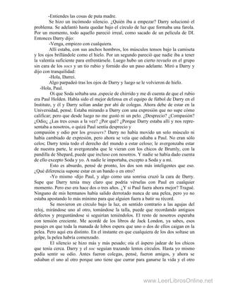 -Entiendes las cosas de puta madre.
Se hizo un incómodo silencio. ¿Quién iba a empezar? Darry solucionó el
problema. Se adelantó hasta quedar bajo el círculo de luz que formaba una farola.
Por un momento, todo aquello pareció irreal, como sacado de un película de DI.
Entonces Darry dijo:
-Venga, empiezo con cualquiera.
Allí estaba, con sus anchos hombros, los músculos tensos bajo la camiseta
y los ojos brillándole como el hielo. Por un segundo pareció que nadie iba a tener
la valentía suficiente para enfrentársele. Luego hubo un cierto revuelo en el grupo
sin cara de los socs y un tío rubio y fornido dio un paso adelante. Miró a Darry y
dijo con tranquilidad:
-Hola, Darrei.
Algo parpadeó tras los ojos de Darry y luego se le volvieron de hielo. '
-Hola, Paul.
Oí que Soda soltaba una ,especie de chirrido y me di cuenta de que el rubio
era Paul Holden. Había sido el mejor defensa en el equipo de fútbol de Darry en el
Instituto, y él y Darry solían andar por ahí de colegas. Ahora debe de estar en la
Universidad, pensé. Estaba mirando a Darry con una expresión que no supe cómo
calificar; pero que desde luego no me gustó ni un pelo. ¿Desprecio? ¿Compasión?
¿Odio¿ ¿Las tres cosas a la vez? ¿Por qué? ¿Porque Darry estaba allí y nos repre-
sentaba a nosotros, o quizá Paul sentía desprecio y
compasión y odio por los greasers? Darry no había movido un solo músculo ni
había cambiado de expresión, pero ahora se veía que odiaba a Paul. No eran sólo
celos; Darry tenía todo el derecho del mundo a estar celoso; le avergonzaba estar
de nuestra parte, le avergonzaba que le vieran con los chicos de Brumly, con la
pandilla de Shepard, puede que incluso con nosotros. Y nadie se había dado cuenta
de ello excepto Soda y yo. A nadie le importaba, excepto a Soda y a mí.
Esto es absurdo, pensé de pronto, los dos son más inteligentes que eso.
¿Qué diferencia supone estar en un bando o en otro?
-Yo mismo -dijo Paul, y algo como una sonrisa cruzó la cara de Darry.
Supe que Darry tenía muy claro que podría vérselas con Paul en cualquier
momento. Pero eso era hace dos o tres años. ¿Y si Paul fuera ahora mejor? Tragué.
Ninguno de mis hermanos había salido derrotado nunca de una pelea, pero yo no
estaba apostando lo más mínimo para que alguien fuera a batir su récord.
Se movieron en círculo bajo la luz, en sentido contrario a las agujas del
reloj, mirándose uno al otro, tomándose la talla, puede que recordando antiguos
defectos y preguntándose si seguirían teniéndolos. El resto de nosotros esperaba
con tensión creciente. Me acordé de los libros de Jack London, ya sabes, esos
pasajes en que toda la manada de lobos espera que uno o dos de ellos caigan en la
pelea. Pero aquí era distinto. En el instante en que cualquiera de los dos soltase un
golpe, la pelea habría comenzado.
El silencio se hizo más y más pesado; oía el áspero jadear de los chicos
que tenía cerca. Darry y el soc seguían trazando lentos círculos. Hasta yo mismo
podía sentir su odio. Antes fueron colegas, pensé, fueron amigos, y ahora se
odiaban el uno al otro porque uno tiene que currar para ganarse la vida y el otro
www.LeerLibrosOnline.net
 