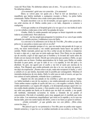 viene del West Side. No deberían odiarse uno al otro... Yo ya no odio a los socs...
No deberían odiarse.
-¡Un momento! -gritó una voz conocida-. ¡Un momento!
Darry se volvió para ver quién era y Paul le tiró un derechazo a la
mandíbula que habría tumbado a cualquiera excepto a Darry. La pelea había
comenzado. Dallas Winston vino a todo correr para unírsenos.
No pude encontrar a un soc de mi tamaño, así que agarré a uno parecido y
me eché encima de él. Dallas estaba justo a mi lado, dispuesto a comerse a
cualquiera.
-Creía que estabas en el hospital-grité a la vez que el soc me tiraba al suelo
y yo me echaba a rodar para evitar sufrir las patadas de turno.
-Estaba -Dally lo estaba pasando mal porque su brazo izquierdo no estaba
todavía en condiciones- Pero ahora no.
-¿Cómo? _me las areglé para preguntar le mientras el soc con el que estaba
peleando me saltaba encima y rodábamos cerca de Dally.
-Le convencí a la enfermera con la faca de Two-Bit. ¿No sabes ya que una
pelea no es una pelea a menos que esté yo en ella?
No pude responder porque el soc, que era mucho más pesado de lo que yo
creía, me tenía inmovilizado y me estaba aporreando hasta hacer me perder el
sentido. Medio mareado, pensé que me iba a soltar un par de dientes o romperme
la nariz o algo así, y supe que no tenía nada que hacer. Pero Darry no me quitaba
ojo de encima; cogió al tipo aquel por el hombro y lo levantó del suelo antes de
tirado con un mazazo de miedo. Decidí que sería justo que ayudase a Dally, ya que
sólo podía usar un brazo. Estaban aporreándose de lo lindo, pero Dallas se estaba
llevando la peor parte, así que le salté al soc a la espalda, le tiré del pelo y lo
abofeteé. Se giró, me agarró por el cuello y me tiró al suelo por encima de la
cabeza. Tim Shepard, que estaba peleando con dos a la vez, me pisó sin querer y
me dejó sin respiración. ¡Pronto estuve en pie, nada más recuperar el fuelle, y volví
a saltarle al soc por detrás, haciendo todo lo posible por estrangularle. Mientras él
intentaba deshacerse de mis dedos, Dally le soltó una en todo el morro, así que los
tres caímos al suelo jadeando, soltando tacos y puñetazos.
Alguien me dio una patada en las costillas y grité aun sin querer. Algún
soc había tumbado a uno de los nuestros y me estaba pateando con toda su fuerza.
Tenía ambas manos cogidas al cuello del otro soc y me negaba a soltarlo. Dally lo
estaba aporreando y yo seguía allí colgado, a la desesperada,aunque aquel otro soc
me estaba dando patadas sin parar, y bien puedes creer que eso duele. Finalmente,
me soltó una patada tan fuerte en la cabeza que me dejó sin sentido, y me quedé
allí tumbado, intentando ac1ararme la mente y tratando de no perder el
conocimiento. Oía todo el escándalo, pero muy apagado por el zumbido que tenía
en los oídos. Las numerosas magulladuras' que tenía en la espalda y en la cara me
hacían daño, pero me sentía lejano del dolor, como si no fuera yo quien lo sufriese.
-¡Están corriendo! _oí que gritaba una voz con júbilo-. ¡Mira cómo
corren los muy...!
Me pareció que la voz pertenecía a Two-Bit, pero no podía estar seguro.
Intenté sentarme y vi que los soc se estaban metiendo en sus coches y se iban. Tim
www.LeerLibrosOnline.net
 