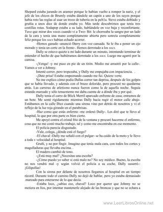 Shepard estaba jurando en arameo porque le habían vuelto a romper la nariz, y el
jefe de los chicos de Brumly estaba dándole un capón a uno de los suyos porque
había roto las reglas al usar un trozo de tubería en la pelt1a. Steve estaba doblado y
gruñía a unos diez de donde estaba yo. Más tarde descubrimos que tenía tres
costillas rotas. Sodapop estaba a su lado, hablándole en voz baja y reconfortante.
Tuve que mirar dos veces cuando vi a Two- Bit: le chorreaba la sangre por un lado
de la cara y tenía una mano completamente abierta pero sonreía completamente
feliz porque los socs habían echado acorrer.
-Hemos ganado -anunció Darry con voz cansada. Se le iba a poner un ojo
morado y tenía un corte en la frente-. Hemos derrotado a los socs.
Dally se estuvo quieto a mi lado durante un minuto, intentando terminar de
entender el hecho de que hubiéramos derrotado a los socs. Luego me agarró por la
camisa. .
-¡Venga! -y me puso en pie de un tirón. Medio me arrastró por la calle-.
Vamos a ver a Johnny.
Intenté correr, pero tropezaba, y Dally me empujaba con impaciencia. .
-¡Date prisa! Estaba empeorando cuando me fui. Quiere verte.
No me explico cómo podía Dallas correr tan deprisa, después de los golpes
que se había llevado, y además con el brazo dolorido, pero procuré no quedarme
atrás. Las carreras de atletismo nunca fueron como la de aquella noche. Seguía
estando mareado y sólo tenuemente me daba cuenta de a dónde iba y por qué.
Dally tenía el carro de Blick Merril aparcado enfrente de casa; entramos de
un bote. Me senté rígidamente mientras Dally hacía rugir el motor calle abajo.
Estábamos en la calle Diez cuando una sirena vino por detrás de nosotros y vi el
reflejo de la luz roja girando en el parabrisas.
-Haz como que estás enfermo -me ordenó Dally-. Les diré que te llevo al
hospital, lo que por otra parte es bien cierto.
Me apoyé contra el cristal frío de la ventana y procuré hacerme el enfermo,
cosa que no me costó mucho trabajo, tal y como me encontraba en ese momento.
El policía parecía disgustado.
-Vale, colega, ¿dónde está el fuego?
-El chaval -Dally me señaló con el pulgar- se ha caído de la moto y le llevo
a toda v velocidad al hospital.
Gruñí, y no por fingir. Imagino que tenía mala cara, con todos los cortes y
magulladuras que llevaba encima. .
El madero cambió de tono.
-¿Está muy mal? ¿Necesitas una escolta?
-¿Cómo puedo yo saber si está malo no? No soy médico. Bueno, la escolta
no nos vendrá mal -y según volvió el policía a su coche, Dally susurró-:
¡Gilipollas!
Con la sirena por delante de nosotros llegamos al hospital en un tiempo
récord. Durante todo el camino Dally no dejó de hablar, pero yo estaba demasiado
.mareado para enterarme de lo que decía.
-Estaba loco, ¿sabías eso, chaval? Loco por querer que Johnny no se
metiera en líos, por intentar mantenerle alejado de las broncas y que no se echara a
www.LeerLibrosOnline.net
 