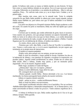 perder. Si hubiese sido como yo nunca se habría metido en esta historia. Si fuera
listo como yo nunca hubiese entrado en esa iglesia. Eso es lo que sacas por ayudar
a la gente. Editoriales en el periódico y un montón de problemas... Más te vale que
espabiles, Pony... Tú vuélvete rudo como yo y no te dejes herir. Cuídate y no te
pasará nada...
Dijo muchas más cosas, pero no lo entendí todo. Tenía la estúpida
sensación de que Dally había perdido la cabeza por como seguía rajando, porque
DalIas nunca hablaba así, pero ahora creo que lo habría entendido si no hubiese
estado enfermo.
Los polis nos dejaron en el hospital mientras Dallas fingía ayudarme a salir
del coche. En cuanto los polis se marcharon, Dally me soltó tan rápido que a poco
me caigo.
-¡Deprisa!
Corrimos por la entrada, que estaba atiborrada de gente, hacia el ascensor.
Unos cuantos nos gritaron, creo que porque teníamos un aspecto lamentable, pero
Dally no tenía en la cabeza otra cosa que no fuera Johnny, y yo estaba demasiado
confuso para enterarme de nada, excepto de que tenía que seguir a DalIas. Cuando
llegamos por fin a la habitacióp de Johnny, el médico nos detuvo.
-Lo siento, chicos, pero se está muriendo.
-Tenemos que verle -dijo Dally, y sacó la faca de Two-Bit. Le temblaba la
voz-. Vamos a verlo-como sea, y si se te ocurre impedírmelo, ten por seguro que
terminarás en tu propia mesa de operaciones.
El médico ni siquiera parpadeó.
-Podéis verle; pero porque sois sus amigos, no por esa navaja.
Dally le miró un momento y luego guardó la navaja. Entramos los dos en
la habitación de Johnny y nos paramos un segundo a recuperar la respiración con
pesados jadeos. Aquello estaba terriblemente en calma. Estaba tan en calma que
daba miedo. Miré a Johnny. Estaba muy quieto, y por un momento pensé
angustiado: «Ya se ha muerto; llegamos tarde».
Dally tragó, secándose el sudor del bigote.
-¿Johnnycake? -dijo con voz áspera-.¿Johnny?
Johnny se estiró débilmente, luego abrió los ojos. .
-Eh -consiguió decir con suavidad.
-Hemos ganado -resolló Dally-. Hemos derrotado a los socs. Los hemos
machacado, los hemos perseguido hasta echarlos de nuestro territorio.
Johnny ni siquiera intentó sonreírle.
-Inútil... pelear no sirve... -estaba terriblemente blanco. .
Dally se mojó los labios con nerviosismo.
-Aún siguen escribiendo artículos sobre ti en el periódico. Por ser un héroe
-hablaba demasiado deprisa y demasiado tranquilamente-. Sí, te llaman héroe y nos
están convirtiendo en héroes a todos los greasers. Todos estamos orgullosos de ti,
colega.
A Johnny le brillaron los ojos. Dally estaba orgulloso de él. Eso es lo que
Johnny siempre había querido.
-Ponyboy.
www.LeerLibrosOnline.net
 