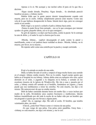 Apenas si le oí. Me acerqué y me incliné sobre él para oír lo que iba a
decirme. .
-Sigue siendo dorado, Ponyboy. Sigue dorado... -la almohada pareció
hundirse un poco, y Johnny murió.
Habrás leído que la gente parece dormir tranquilamente cuando está
muerta, pero no es cierto. Johnny simplemente parecía estar muerto. Como una
vela de la que hubiese desaparecido la llama. Intenté decir algo, pero no conseguí
emitir ni un sonido.
Dally tragó y se acercó a echarle el pelo a Johnny hacia atrás.
-Nunca lo pudo llevar bien peinado... eso es lo que consigues por intentar
ayudar a la gente, pequeño idiota, eso es lo que consigues...
Se giró de repente y se dejó caer hacia atrás, contra la pared. Se le contrajo
la cara de dolor, y el sudor le cayó a chorros por la cara.
-Mierda, Johnny... -suplicó descargando el puño contra la pared y
martilleando, como si así pudiera hacer realidad su deseo-. Mierda, Johnny, no te
mueras, por favor, no te mueras...
De repente salió como una centella por la puerta y escapó corriendo. .
CAPÍTULO 10
..
B ajé a la entrada en medio de una nube.
Dally se había llevado el coche y empecé el largo trecho hasta casa sumido
en el estupor. Johnny estaba muerto. Pero no lo estaba. Aquel cuerpo quieto que
había en el hospital no era Johnny. Johnny debía estar en cualquier otro sitio, quizá
dormido en el solar, o jugando a la máquina en.1a bolera, o sentado en los
escalones traseros de la iglesia de Windrixville. Me iría a casa y pasaría por el
solar, y Johnny estaría allí sentado en el bordillo, fumándose un cigarro, y hasta
puede que nos tumbásemos a mirar las estrellas. No está muerto, me dije a mí
mismo. Me autoconvencí de que no estaba muerto.
Debí de haber caminado durante horas sin rumbo fijo; a veces incluso por
medio de la calle, llevándome unos cuantos bocinazos y maldiciones. Quizás
hubiese trastabilleado por ahí toda la noche de no haber sido por un hombre que
me preguntó si quería que me llevase a alguna parte.
-¿Qué? Ah, sí, supongo -dije. Me subí al coche. El hombre, que tendría
veintitantos años, me miró.
-Chaval, ¿estás bien? Parece como si vinieras de una pelea.
-Es que vengo de una pelea. Una pelea entre pandillas. Estoy bien. -
«Johnny no está muerto», me dije a mí mismo, y me lo creí.
www.LeerLibrosOnline.net
 