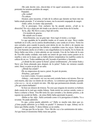 -Me jode decirte esto, chaval-dijo el tío aquel secamente-, pero me estás
poniendo los asientos perdidos de sangre.
Parpadeé.
-¿De verdad?
-Tu cabeza.
Alcancé, para rascarme, el lado de la cabeza que durante un buen rato me
había estado picando. Y al mirarme la mano, me la encontré empapada de sangre.
-Joder, señor, lo siento -dije pasmado.
-No te preocupes. Este cacharro las ha pasado peores. ¿Cuál es tu
dirección? No voy a dejar por ahí tirado a un chaval a estas horas de la noche.
Se la, ,dije. Me llevó a casa y bajé del coche.
-Un montón de gracias.
Me saludó con la mano
-Sencillamente, soy un gran tipo –hizo rugir el motor, y se largó.
Lo que quedaba de la pandilla éstaba en el cuarto de estar. Steve estaba
tumbado en el sofá, con la camisa desabrochada y una venda en el torso. Tenía los
ojos cerrados, pero cuando la puerta sonó detrás de mí, los abrió y de repente me
pregunté si mis ojos parecían tan febriles y aturdidos como los suyos. Soda tenía
un corte bastante ancho en el labio y una magulladura en la mejilla. En la frente de
Darry había una tirita, y tenía además un ojo morado. Uno de los lados de la cara
de Two-Bit estaba vendado; más tarde me enteré de que tenía cuatro puntos en la
mejilla y siete en la mano, que se había abierto rompiéndose los nudillos contra la
cabeza de un soc. Todos andaban por allí, leyendo el periódico y fumando.
¿A dónde ha ido a parar la fiesta?, pensé sombríamente. ¿No tenían Soda y
Steve una fiesta planeada para después de la pelea? Todos me miraron cuando
entré. Darry se puso en pie de un salto.
-¿Dónde has estado?
Oh, no empecemos de nuevo, pensé. Se paró de pronto.
-Ponyboy, ¿qué pasa?
Los miré a todos. Un poco asustado.
-Johnny.., está muerto -mi voz me sonó extraña hasta a mí mismo. Pero no
está muerto, dijo una voz dentro de mi cabeza-. Le contamos que habíamos ganado
a los socs y... no sé, se murió sin más. -Me dijo que permaneciera dorado, recordé.
¿De qué estaría hablando? ,
Se hizo un silencio de tristeza. No creo que ninguno de nosotros se hubiera
dado cuenta de lo mal que estaba Johnny. Soda emitió un curioso sonido, como si
fuera a echarse a llorar. Two-Bit tenía los ojos cerrados y los dientes prietos, y de
repente me acordé de Dally... de cómo Dally había aporreado la pared...
-Dallas se fue -dije-. Salió corriendo como si le persiguiera el diablo. Va a
reventar. No pudo admitirlo.
Es que, ¿cómo puedo admitirlo yo? Dally es mucho más duro que yo.
¿Cómo puedo admitirlo yo si Dally no puede? Y entonces lo supe. Johnny era lo
único que Dallas amaba. Y ahora Johnny ya no estaba.
-Así que por fin se ha roto - Two- Bit dio voz a los sentimientos de todos-.
Así que hasta el mismísimo Dally tiene una grieta.
www.LeerLibrosOnline.net
 