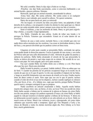 Me eché a temblar. Darry le dijo algo a Soda en voz baja. .
-Ponyboy -me dijo Soda suavemente, como si estuviera hablándole a un
animal herido-, pareces enfermo. Siéntate.
Retrocedí, igual que un animal asustado, zarandeando la cabeza.
-Estoy bien -dije. Me sentía enfermo. Me sentía como si en cualquier
instante fuera a caer redondo, pero sacudí la cabeza-. No quiero sentarme.
Darry dio un paso hacia mí, pero yo retrocedí.
-No me toques -el corazón me latía con pulso lento, me palpitaba el lado
derecho de la cabeza, y me pregunté si todos los demás lo oían igual que yo. Quizá
por eso me están mirando todos, pensé, porque oyen cómo me late el corazón...
Sonó el teléfono, y tras un momento de duda, Darry se giró para cogerlo.
Dijo «Hola», y escuchó. Colgó rápidamente.
-Era Dally. Llamaba de una cabina. Acaba de robar una tienda y le
persigue la Policía. Tenemos que esconderlo. Estará en el solar dentro de un
momento.
Salimos de casa a todo correr, incluido Steve, y me extrañó que esta vez
nadie diera saltos mortales por las escaleras. Las cosas se deslizaban dentro y fuera
del foco, y me pareció divertido que no pudiese correr en línea recta.
Llegamos al solar justo cuando se presentaba Dally, corriendo tan aprisa
como podía desde la dirección opuesta. Crecía el gemido de una sirena, y un coche
de Policía salió por una calle directamente al solar. Abrieron de golpe las puertas y
saltaron los policías. Dally había alcanzado el círculo de luz que proyectaba la
farola, se detuvo de pronto y sacó algo negro de su cintura. Me acordé de su voz:
«Llevo una pipa. No está cargada, pero sirve para asustar.»
Fue ayer cuando Dally nos había dicho eso a Johnny y a mí. Pero hacía
años que fue ayer. Hacía una eternidad.
Dally levantó la pistola y yo pensé: Jodido imbécil. Ellos no saben que vas
de farol. Y cuando las pistolas de los policías escupieron fuego en la noche me di
cuenta de que eso es lo que él quería. Le dio una sacudida el impacto de las balas,
y luego se acuclilló lentamente con una mueca de triunfo en la cara. Estaba muerto
antes de darse contra el suelo. Pero supe que eso era lo que él quería; incluso
cuando el solar devolvió el eco de los disparos, incluso cuando supliqué en silencio
«No, por favor, él no... él y Johnny no», supe que moriría, porque Dallas Winston
quería morir y siempre consiguió lo que se propuso.
Nadie escribiría un artículo ensalzando a Dally. Aquella noche habían
muerto dos amigos míos: uno, un héroe, el otro, un hood. Pero me acordé de cómo
Dally había sacado a Johnny por la ventana de la iglesia en llamas; de cómo Dally
nos dio una pistola, aunque eso pudiera suponerle el maco; de cómo Dally se había
jugado la vida por nosotros al intentar apartar a Johnny de las broncas. Y ahora era
un delincuente juvenil muerto y no habría ni un solo artículo en su favor. Dally no
murió como un héroe. Murió con violencia, joven y desesperado, tal como todos
sabíamos que ocurriría tarde o temprano. Igual que Tim Shepard y Curly y los
chicos de Brumly y todos los demás morirían algún día. Pero Johnny se lo hizo
bien, murió galantemente.
www.LeerLibrosOnline.net
 