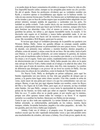 y no podía dejar de hacer comentarios divertidos ni aunque le fuese la vida en ello.
Era imposible hacerlo callar; siempre se las arreglaba para meter sus dos paridas.
De ahí el apodo. Hasta los profesores olvidaron que su verdadero nombre era
Keith, y nosotros apenas si recordábamos que alguna vez lo hubiese tenido. La
vida era una enorme broma para TwoBit. Era famoso por su habilidad para mangar
en las tiendas y por su faca de cachas negras (que no podría haber adquirido sin ese
primer talento), siempre andaba de jugarretas y cachondeo con los polis. En
realidad no podía evitarlo. Todo cuanto decía era tan irresistiblemente divertido
que pura y simplemente tenía que hacer que la bofia se enterase, aunque sólo fuera
para iluminar sus aburridas vidas. (Así al menos es como me lo explicó.) Le
gustaban las peleas, las rubias y, por alguna insondable razón, la escuela. A los
dieciocho aún seguía en el Instituto y nunca había aprendido nada. A mí me
gustaba mucho porque nos hacía reír de nosotros mismos tanto como de otras
cosas. Me recordaba a Will Rogers, quizá por la sonrisa.
Si tuviese que elegir al verdadero personaje de la pandilla me quedaría con
Winston Dallas, Dally. Antes me gustaba dibujar su estampa cuando andaba
cabreado, porque podía plasmar su personalidad con unos pocos trazos. Tenía cara
de duende, con pómulos muy salientes y mentón huidizo, dientes pequeños y
afilados, como de animal, y orejas como las de un lince. De tan rubio, tenía el pelo
casi blanco, y no le gustaba cortárselo, así como tampoco la gomina, de manera
que le caía en mechones sobre la frente y en crencha s por detrás, y se le rizaba tras
las orejas y en el cogote. Tenía ojos azules, resplandecientes como el hielo y fríos
de aborrecimiento por el mundo entero. Dally había pasado tres años en la parte
más salvaje de Nueva York y había estado en el talego a la edad de diez años. Era
más duro que el resto de nosotros, más duro, más frío, más mezquino. La sombra
de diferencia que distingue a un greaser de un hood no existía en Dally. Era tan
bestia como los chicos de los suburbios, como la banda de Tim Shepard.
En Nueva York, Dally se desfogaba en peleas callejeras, pero aquí las
bandas organizadas son una rareza; no hay más que grupillos de amigos que se
juntan, y la guerra tiene lugar entre clases sociales. Una riña, cuando se arma de
veras, suele nacer de una pelea por rencor a la que los contendientes van con sus
amigos. Bueno, sí que hay por aquí algunas bandas con nombre, como los Reyes
del Río y los Tigres de la Calle Tíber, pero aquí, en el suroeste, no hay rivalidad
entre bandas. Así que Dally., aunque a veces tenía la oportunidad de meterse en
peleas de las buenas, no tenía nada que odiar en especial. Ninguna banda rival.
Sólo los socs. Y contra ellos no se puede ganar, ni por mucho que lo intentes,
porque son ellos quienes tienen todas las ventajas a su favor. Y ni siquiera
zurrarles va a cambiar los hechos. Quizá por eso Dallas era tan amargo.
Tenía lo que se dice toda una reputación. Lo tenían fichado en la Comisaría. Lo
habían arrestado, se emborrachaba, participaba en los rodeos, mentía, hacía
trampas, robaba, levantaba borrachos, pegaba a los niños pequeños... de todo. No
me gustaba, pero era listo y había que respetarlo.
Johnny Cade era el último y el poquita cosa. Si puedes imaginarte un
muñeco oscuro que ha sido vapuleado demasiadas veces y que está perdido entre
una muchedumbre de extraños, ahí tienes a Johnny. Era el más joven, aparte de mí,
www.LeerLibrosOnline.net
 