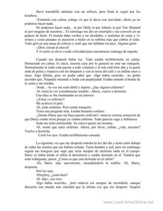 Steve trastabilló adelante con un sollozo, pero Soda le cogió por los
hombros.
-Tómatelo con calma, colega -oí que le decía con suavidad-, ahora ya no
podemos hacer nada.
No podemos hacer nada... ni por Dally ni por Johnny ni por Tim Shepard
ni por ninguno de nosotros... El estómago me dio un retortijón y me convertí en un
pedazo de hielo. El mundo daba vueltas a mi alrededor, y manchas de caras y vi-
siones y cosas pasadas se pusieron a bailar en la neblina roja que cubría el solar.
Todo giró en una masa de colores y sentí que me fallaban los pies. Alguien gritó:
-¡Dios, mirad al chaval!
Y el suelo se elevó a toda velocidad para encontrarse conmigo de repente.
Cuando me desperté había luz. Todo estaba terriblemente en calma.
Demasiado en calma. Es decir, nuestra casa por lo general no está tan tranquila.
Normalmente la radio está puesta a todo volumen y la tele está bien alta y la gente
anda de pelea y tropieza con las lámparas y con la mesa del café y se chillan unos a
otros. Algo fallaba, pero no podía saber que. Algo había ocurrido... no podía
recordar qué. Parpadeé mirando a Soda con perplejidad. Estaba sentado al borde de
la cama y me miraba.
-Soda... -la voz me sonó débil y áspera-, ¿hay alguien enfermo?
-Sí -tenía la voz extrañamente amable-. Ahora, vuelve a dormirte.
Una idea se iba iluminando en mi interior.
-¿Estoy yo enfermo?
Me acarició el pelo.
-Sí, estás enfermo. Pero estate tranquilo.
Tenía una pregunta más. Estaba bastante confuso.
-¿Siente Darry que me haya puesto enfermo? -tenía la curiosa sensación de
que Darry estaba triste porque yo estaba enfermo. Todo parecía vago y neblinoso.
Soda me miró entretenido. Se estuvo quieto un instante.
-Sí, siente que estés enfermo. Ahora, por favor, cállate, ¿vale, encanto?
Vuelve a dormirte.
Cerré los ojos. Estaba terriblemente cansado.
La siguiente vez que me desperté entraba la luz del día y tenía calor debajo
de todas las mantas que me habían echado. Tenía hambre y sed, pero mi estómago
seguía tan inseguro que supe que sería incapaz de meterme nada en el cuerpo.
Darry se había traído el sillón al dormitorio y estaba dormido en él. Tendría que
estar trabajando, pensé. ¿Cómo es que está dormido en el sillón?
-Eh, Darry -dije suavemente, zarandeándole la rodilla-. Eh, Darry,
despierta.
brió los ojos.
-Ponyboy, ¿estás bien?
-Sí -dije-, eso creo.
Algo había ocurrido... pero todavía era incapaz de recordarlo, aunque
discurría con mucha más claridad que la última vez que me desperté. Suspiró
www.LeerLibrosOnline.net
 