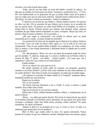 aliviado y me echó el pelo hacia atrás.
-Joder, chaval, nos has dado un susto del diablo -sacudió la cabeza-. Te
dije que no estabas en forma para una pelea. Cansancio, conmoción leve... Y Two-
Bit vino balbuceando no sé quécuento de que ya tenías fiebre antes de la pelea y
que era culpa suya que tú estuvieras enfermo. Aquella noche estaba hecho polvo -
dijo Darry. Se estuvo callado un momento-. Todos lo estábamos.
Y entonces me acordé de que Dallas y Johnny habían muerto. No pienses
en ellos, me dije. (No te acuerdes de que Johnny era tu tronco, no te acuerdes de
que no quería morir. No pienses en cómo entró Dallas en el hospital, en cómo se
arrugó bajo la farola. Procura pensar que Johnny está bastante mejor, procura
acordarte de que Dallas habría terminado así antes o después. Mejor que todo, no
pienses. Deja la mente en blanco. No te acuerdes. )
-¿De qué tengo la conmoción? -me picaba la cabeza, pero no pude
rescármela por la venda-. ¿Cuánto tiempo he dormido?
-La conmoción la tienes de las patadas que te dieron en la cabeza; Soda no
lo vio todo. Cayó con toda su fuerza sobre aquel soc. En la vida le he visto tan
enloquecido. Para mí que podría haber acabado con cualquiera, tal como estaba.
Hoy es martes, y has estado durmiendo y delirando desde el sábado por la noche.
¿Te acuerdas?
-No -dije despacio-. Darry, no voy a ser capaz de recuperar todas las clases
que he perdido. Y, además, tengo que ir a juicio y hablar con la Policía sobre la
muerte de Bob. Y ahora... con Dally... -respiré hondo-. ¿Tú crees que van a
separarnos? ¿Que me van a meter en un reformatorio?
Estaba callado.
-No lo sé, chaval. En serio que no lo sé.
Me quedé mirando al techo..¿Qué tal sentaría, me pregunté, quedarse
mirando a un techo distinto? ¿Cómo sería estar tumbado en una cama distinta, en
un cuarto distinto? Aún tenía un nudo en la garganta, un nudo que no podía tragar.
-¿Ni siquiera te acuerdas de haber estado en el hospital? -preguntó Darry.
Intentaba cambiar de conversación.
Negué con la cabeza.
-No, no me acuerdo.
-No hacías más que llamarnos a mí y a Soda. A veces, a mamá y a papá
también. Pero sobre todo a Soda.
Algo en el tono de su voz me hizo mirarle.
Sobre todo a Soda. ¿Había llamado también a Darry, o simplemente era él
quien lo decía?
-Darry... -no sabía qué quería decirle. Pero tenía la impresión de que quizá
no le hubiese llamado a él mientras estuve delirando, de que quizá sólo quise tener
conmigo a Sodapop. ¿Qué más había dicho mientras estaba enfermo? No pude
acordarme. No quise acordarme.
-Johnny te dejó a ti su ejemplar de Lo que el viento se llevó. Le dijo a la
enfermera que quería que tú te lo quedases.
Miré el libro, que estaba sobre la mesa. No quería terminarlo. Nunca
pasaría de la parte en que los caballeros sureños cabalgan hacia una muerte segura
www.LeerLibrosOnline.net
 