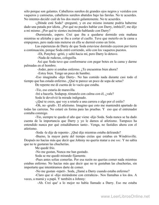 sólo porque son galantes. Caballeros sureños de grandes ojos negros y vestidos con
vaqueros y camisetas, caballeros sureños abatidos bajo las farolas. No te acuerdes.
No intentes decidir cuál de los dos murió galantemente. No te acuerdes.
-¿Dónde está Soda? -pregunté, y en ese mismo instante podría haberme
dado una patada por idiota. ¿Por qué no puedes hablar con Darry, imbécil?, me dije
a mí mismo. ¿Por qué te sientes incómodo hablando con Darry?
-Durmiendo, espero. Creí que iba a quedarse dormido esta mañana
mientras se afeitaba y que se iba a cortar el cuello. Tuve que meterlo en la cama a
empujones, pero nada más meterse en ella se durmió como un lirón.
Las esperanzas de Darry de que Soda estuviese dormido cayeron por tierra
a continuación, porque Soda entró corriendo, sólo con los vaqueros puestos.
-Eh, Ponyboy -gritó, y saltó hacia mí, pero Darry lo detuvo.
-Nada de rudezas, coleguilla.
Así que Soda tuvo que conformarse con pegar botes en la cama y darme
palmadas en el hombro.
-Joder, pero si estabas enfermo. ¿Te encuentras bien ahora?
-Estoy bien. Tengo un poco de hambre.
-Eso imaginaba -dijo Darry-. No has comido nada durante casi todo el
tiempo que has estado enfermo. ¿Qué te parece un poco de sopa de setas?
De repente me di cuenta de lo vacío que estaba.
-Tío, eso estaría de maravilla.
-Iré a hacerla. Sodapop, tómatelo con calma con él, ¿vale?
Soda le devolvió la mirada indignado.
-¿Qué te crees, que voy a retarle a una carrera o algo por el estilo?
-Oh, no -gruñí-. El atletismo. Imagino que esto me mantendrá apartado de
todas las carreras. No estaré en forma para las pruebas. Y eso que el entrenador
contaba conmigo.
-Tío, siempre te queda el año que viene -dijo Soda. Soda nunca se ha dado
cuenta de la importancia que Darry y yo le damos al atletismo. Tampoco ha
entendido nunca por qué estudiábamos tanto-. Venga, no fastidies ahora con el
atletismo.
-Soda -le dije de repente-. ¿Qué dije mientras estaba delirando?
-Bueno, la mayor parte del tiempo creías que estabas en Windrixville.
Después no hacías más que decir que Johnny no quería matar a ese soc. Y no sabía
que no te gustaran las chucherías.
Me quedé frío.
-No me gustan, Nunca me han gustado.
Soda se me quedó mirando fijamente.
-Pues antes solías comerlas. Por esa razón no querías comer nada mientras
estabas enfermo. No hacías más que decir que no te gustaban las chucherías, sin
importarte que intentáramos darte de comer.
-No me gustan -repetí-. Soda, ¿llamé a Darry cuando estaba enfermo?
-Claro que sí -dijo mirándome con extrañeza-. Nos llamabas a los dos. A
veces, a mamá y a papá. Y también a Johnny:
-Ah. Creí que' a lo mejor no había llamado a Darry. Eso me estaba
www.LeerLibrosOnline.net
 