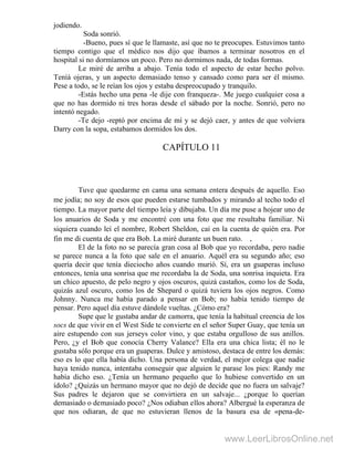 jodiendo.
Soda sonrió.
-Bueno, pues sí que le llamaste, así que no te preocupes. Estuvimos tanto
tiempo contigo que el médico nos dijo que íbamos a terminar nosotros en el
hospital si no dormíamos un poco. Pero no dormimos nada, de todas formas.
Le miré de arriba a abajo. Tenía todo el aspecto de estar hecho polvo.
Teníá ojeras, y un aspecto demasiado tenso y cansado como para ser él mismo.
Pese a todo, se le reían los ojos y estaba despreocupado y tranquilo.
-Estás hecho una pena -le dije con franqueza-. Me juego cualquier cosa a
que no has dormido ni tres horas desde el sábado por la noche. Sonrió, pero no
intentó negado.
-Te dejo -reptó por encima de mí y se dejó caer, y antes de que volviera
Darry con la sopa, estabamos dormidos los dos.
CAPÍTULO 11
Tuve que quedarme en cama una semana entera después de aquello. Eso
me jodía; no soy de esos que pueden estarse tumbados y mirando al techo todo el
tiempo. La mayor parte del tiempo leía y dibujaba. Un día me puse a hojear uno de
los anuarios de Soda y me encontré con una foto que me resultaba familiar. Ni
siquiera cuando leí el nombre, Robert Sheldon, caí en la cuenta de quién era. Por
fin me di cuenta de que era Bob. La miré durante un buen rato. , .
El de la foto no se parecía gran cosa al Bob que yo recordaba, pero nadie
se parece nunca a la foto que sale en el anuario. Aquél era su segundo año; eso
quería decir que tenía dieciocho años cuando murió. Sí, era un guaperas incluso
entonces, tenía una sonrisa que me recordaba la de Soda, una sonrisa inquieta. Era
un chico apuesto, de pelo negro y ojos oscuros, quizá castaños, como los de Soda,
quizás azul oscuro, como los de Shepard o quizá tuviera los ojos negros. Como
Johnny. Nunca me había parado a pensar en Bob; no había tenido tiempo de
pensar. Pero aquel día estuve dándole vueltas. ¿Cómo era?
Supe que le gustaba andar de camorra, que tenía la habitual creencia de los
socs de que vivir en el West Side te convierte en el señor Super Guay, que tenía un
aire estupendo con sus jerseys color vino, y que estaba orgulloso de sus anillos.
Pero, ¿y el Bob que conocía Cherry Valance? Ella era una chica lista; él no le
gustaba sólo porque era un guaperas. Dulce y amistoso, destaca de entre los demás:
eso es lo que ella había dicho. Una persona de verdad, el mejor colega que nadie
haya tenido nunca, intentaba conseguir que alguien le parase los pies: Randy me
había dicho eso. ¿Tenía un hermano pequeño que lo hubiese convertido en un
ídolo? ¿Quizás un hermano mayor que no dejó de decide que no fuera un salvaje?
Sus padres le dejaron que se convirtiera en un salvaje... ¿porque lo querían
demasiado o demasiado poco? ¿Nos odiaban ellos ahora? Albergué la esperanza de
que nos odiaran, de que no estuvieran llenos de la basura esa de «pena-de-
www.LeerLibrosOnline.net
 