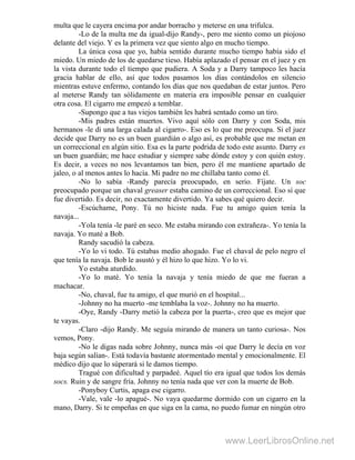 multa que le cayera encima por andar borracho y meterse en una trifulca.
-Lo de la multa me da igual-dijo Randy-, pero me siento como un piojoso
delante del viejo. Y es la primera vez que siento algo en mucho tiempo.
La única cosa que yo, había sentido durante mucho tiempo había sido el
miedo. Un miedo de los de quedarse tieso. Había aplazado el pensar en el juez y en
la vista durante todo el tiempo que pudiera. A Soda y a Darry tampoco les hacía
gracia hablar de ello, así que todos pasamos los días contándolos en silencio
mientras estuve enfermo, contando los días que nos quedaban de estar juntos. Pero
al meterse Randy tan sólidamente en materia era imposible pensar en cualquier
otra cosa. El cigarro me empezó a temblar.
-Supongo que a tus viejos también les habrá sentado como un tiro.
-Mis padres están muertos. Vivo aquí sólo con Darry y con Soda, mis
hermanos -le di una larga calada al cigarro-. Eso es lo que me preocupa. Si el juez
decide que Darry no es un buen guardián o algo así, es probable que me metan en
un correccional en algún sitio. Esa es la parte podrida de todo este asunto. Darry es
un buen guardián; me hace estudiar y siempre sabe dónde estoy y con quién estoy.
Es decir, a veces no nos levantamos tan bien, pero él me mantiene apartado de
jaleo, o al menos antes lo hacía. Mi padre no me chillaba tanto como él.
-No lo sabía -Randy parecía preocupado, en serio. Fíjate. Un soc
preocupado porque un chaval greaser estaba camino de un correccional. Eso sí que
fue divertido. Es decir, no exactamente divertido. Ya sabes qué quiero decir.
-Escúchame, Pony. Tú no hiciste nada. Fue tu amigo quien tenía la
navaja...
-Yola tenía -le paré en seco. Me estaba mirando con extrañeza-. Yo tenía la
navaja. Yo maté a Bob.
Randy sacudió la cabeza.
-Yo lo vi todo. Tú estabas medio ahogado. Fue el chaval de pelo negro el
que tenía la navaja. Bob le asustó y él hizo lo que hizo. Yo lo vi.
Yo estaba aturdido.
-Yo lo maté. Yo tenía la navaja y tenía miedo de que me fueran a
machacar.
-No, chaval, fue tu amigo, el que murió en el hospital...
-Johnny no ha muerto -me temblaba la voz-. Johnny no ha muerto.
-Oye, Randy -Darry metió la cabeza por la puerta-, creo que es mejor que
te vayas.
-Claro -dijo Randy. Me seguía mirando de manera un tanto curiosa-. Nos
vemos, Pony.
-No le digas nada sobre Johnny, nunca más -oí que Darry le decía en voz
baja según salían-. Está todavía bastante atormentado mental y emocionalmente. El
médico dijo que lo súperará si le damos tiempo.
Tragué con dificultad y parpadeé. Aquel tío era igual que todos los demás
socs. Ruin y de sangre fría. Johnny no tenía nada que ver con la muerte de Bob.
-Ponyboy Curtis, apaga ese cigarro.
-Vale, vale -lo apagué-. No vaya quedarme dormido con un cigarro en la
mano, Darry. Si te empeñas en que siga en la cama, no puedo fumar en ningún otro
www.LeerLibrosOnline.net
 
