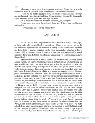 sitio.
-Tampoco te vas a morir si no consigues un cigarro. Pero sí que te morirás
si esa cama arde. N o podrías llegar hasta la puerta con todo este desorden. .
-Joder, yo no puedo recogerlo todo, y Soda no lo hace, así que supongo
que queda para ti -me estaba echando una de sus miradas-. De acuerdo, de acuerdo
-dije-, no queda para ti. Igual Soda lo arregla un poco.
-A lo mejor podrías ser un poco más ordenado, ¿no, coleguilla?
Antes nunca me había llamado así. Soda era el único que me llamaba
«coleguilla».
-Desde luego -dije-, tendré más cuidado.
CAPÍTULO 12
La vista no fue como yo pensaba que sería. Además de Darry, y Soda y yo,
no había nadie allí, excepto Randy y sus padres, y Cherry y los suyos, y un par de
tíos de los que aquella noche nos asaltaron a Johnny y a mí. No sé cómo esperaba
que fuera todo el asunto; imagino que he visto demasiadas películas de Perry
Mason. ¡Ah!, sí, también estaba el médico, y tuvo una larga conversación con el
juez antes de la vista. Entonces no sabía qué tenía él que ver con todo aquello, pero
ahora sí lo sé.
Primero interrogaron a Randy. Parecía un poco nervioso, y deseé que le
dejaran fumarse un cigarro. Ojalá me dejasen a mí también; yo estaba más que un
poco tembloroso. Darry me había dicho que tuviera la boca bien cerrada, sin
importar qué dijeran Randy o cualquiera de los otros, que ya me tocaría el turno.
Todos los socs contaron la misma historia, y se atuvieron a la verdad, salvo que
dijeron que Johnny había matado a Bob; pero supuse que podría poner en claro ese
punto cuando me tocara el turno. Cherry les contó lo que había ocurrido antes y
después de que nos asaltaran; creo que vi un par de lágrimas que le rodaron por las
mejillas, pero no estoy seguro. Tenía la voz bien firme, incluso aunque estuviera
llorando. El juez interrogó cuidadosamente a todo el mundo, pero no ocurrió nada
emocionante, tal como suele ser en la tele. Les hizo unas cuantas preguntas a Soda
y a Darry acerca de Dally, creo que para comprobar nuestros antecedentes y
averiguar con qué clase de chicos andábamos por ahí. ¿Era un buen colega
nuestro? Darry dijo «Sí, señor», mirando cara a cara al juez, sin titubear; pero Soda
me miró como si me estuviera sentenciando a la silla eléctrica antes de dar él la
misma respuesta. Me enorgullecí de los dos. Dally había sido uno de los de la
pandilla, y no íbamos a fallarle. Creí que el juez nunca llegaría a interrogarme. Tío,
cuando lo hizo estaba rígido de miedo. ¿Y sabes lo que pasó? No me preguntó
nada de la muerte de Bob. Todo lo que me preguntó fue si me gustaba vivir con
Darry, si me gustaba el Instituto, qué notas sacaba y cosas por el estilo. No pude
entenderlo en aquel momento, pero más tarde me enteré de lo que le había dicho el
médico. Imagino que parecía tan asustado como en verdad estaba, porque el juez
me sonrió y me dijo que dejara de morderme las uñas. Es una costumbre que
www.LeerLibrosOnline.net
 