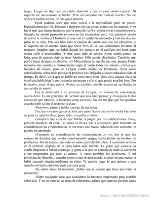 tengo. Luego me dijo que yo estaba absuelto y que el caso estaba cerrado. Ni
siquiera me dio ocasión de hablar. Pero eso tampoco me molestó mucho. No me
apetecía mucho hablar, de cualquier manera.
Ojalá pudiera decir que todo volvió a la normalidad, pero no puedo.
Especialmente por mí. Empecé a tropezar con las cosas, como con las puertas, y no
hacía más que darme trastazos con la mesa del café y perder cosas constantemente.
Siempre he estado pensando un poco en las musarañas, pero, tío, entonces estaba
de suerte si volvía del Instituto a casa con el cuaderno adecuado y con los dos za-
patos en su sitio. Una vez hice todo el camino de vuelta sólo con los calcetines, y
ni siquiera me di cuenta, hasta que Steve hizo no sé qué comentario brillante al
respecto. Imagino que me había dejado los zapatos en el casillero del Insti, pero
nunca volví a encontrarlos. Y otra cosa, dejé de comer. Antes comía como, un
león, pero de repente dejé de tener hambre. Sólo quería chucherías. También em-
pecé a hacer de pena los deberes. En Matemáticas no me iba tan mal, porque Darry
repasaba mis cuentas y normalmente cogía al vuelo todos los errores, y tenía que
hacerlas de nuevo, pero en Lengua estaba hecho un fenómeno. Solía sacar
sobresaliente, sobre todo porque el profesor nos obligaba a hacer redacción todo el
tiempo. Es decir, ya sé que no hablo así como muy bien (¿has visto alguna vez a un
hood que hable bien?), pero cuando me pongo a ello sí que puedo escribir bien. Por
lo menos, antes sí que podía. Ahora, en cambio, cuando sacaba un aprobado, es
que estaba de suerte.
Eso le molestaba a mi profesor de Lengua, mi manera de remolonear,
quiero decir. Es un gran tipo, de verdad, que nos hace pensar, y en seguida te das
cuenta de que también le interesas como persona. Un día me dijo que me quedara
cuando hubo salido el resto de la clase. '
-Ponyboy, quisiera hablar contigo de tus notas.
Tío, me- entraron ganas de salir por patas. Sabía que me lo estaba haciendo
de pena en aquella clase, pero, joder, no podía evitarlo.
-Tampoco hay cosa de qué hablar, a juzgar por tus calificaciones. Pony,
prefiero decírtelo tal cual. Tal como lo llevas, vas a suspender, pero teniendo en
consideración las circunstancias, si me traes una buena redacción este semestre, te
pondré un aprobado.
«Teniendo en consideración las circunstancias...»; tío, eso sí que fue
manera de decirme que estaba remoloneando porque había tenido un montón de
problemas. Por lo menos, era todo un rodeo para decido claro. La primera semana
en el Instituto después de la vista había sido terrible. La gente que conocía no
estaba dispuesta a hablar conmigo, y gente a la que no conocía de nada se acercaba
y me preguntaba por todo el asunto. A veces también los profesores. Y mi
profesora de Historia... actuaba como si me tuviera miedo, a pesar de que nunca le
había causado ningún problema en clase. Te puedes jugar lo que quieras a que
aquello me hacía sentirme pero que muy guay.
-Sí, señor -dije-; lo intentaré. ¿Sobre qué se supone que tiene que tratar la
redacción?
-Sobre cualquier cosa que consideres lo bastante importante para escribir
sobre ella. Y no se trata de un tema de referencia; quiero que sean tus propias ideas
www.LeerLibrosOnline.net
 