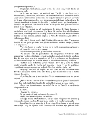 y tus propias experiencia,s.
Mi primera visita al zoo. Joder, joder. -Sí, señor -dije, y salí de allí tan
aprisa como pude.
A la hora de comer me encontré con TwoBit y con Steve en el
aparcamiento, y fuimos en coche hasta un tenderete del barrio a comprar tabaco,
Coca-Colas y chocolatinas. El tenderete era un punto de reunión greaser, y aquello
era lo que solíamos comer. Los socs armaban demasiado jaleo en la cafetería del
Instituto tirando de acá para allá la vajilla, y todo el mundo quería colgamos el
muerto a los greasers. Nos reímos de eso a carcajadas. Los greasers rara vez
comen en las cafeterías.
Estaba yo sentado en el guardabarros del coche de Steve, fumando y
tomándome una Pepsi, mientras que él y Two- Bit estaban dentro hablando con
unas chicas, cuando apareció un coche y salieron de él tres socs. Me quedé donde
estaba y les miré mientras daba un trago de la Pepsi. No tenía miedo, ni cabreo, ni
nada de nada. Cero.
-Tú eres el tío que mató a Bob Sheldon -dijo uno de ellos-. Y era amigo
nuestro. No nos gusta que nadie ande por ahí matando a nuestros amigos, y menos
si es un greaser.
Vaya lío. Rompí la botella y la cogí por el cuello mientras tiraba el cigarro.
-U os metéis en el coche, u os rajo.
Me miraron sorprendidos, y uno de ellos retrocedió.
-Va en serio -salté del guardabarros-. Ya he aguantado todo lo que podía
aguantar de vuestras gilipolleces -avancé hacia ellos, sujetando la botella igual que
Tim Shepard sujeta una faca, apartada de mí, floja pero firmemente. Imagino que
se dieron cuenta de que iba en serio, porque se metieron en el coche y se fueron.
-Habrías usado la botella, ¿no es verdad? - Two- Bit y Steve me habían
estado mirando desde la puerta del tenderete-. Steve y yo te estábamos
respaldando, aunque supongo que no hacía falta. Los habrías rajado, ¿no?
-Supongo -dije con un suspiro. No veía claro por qué se afanaba tanto
Two-Bit; cualquiera habría hecho otro tanto y Two-Bit mismo no se lo habría
pensado dos veces.
-Oye, Ponyboy, no te vuelvas duro. Tú no eres como nosotros, así que no
intentes...
¿Qué le pasaba a Two-Bit? Yo sabía tan bien como él que si te transformas
en un duro nada puede hacerte daño. Tú hazte el listo y nada te puede rozar...
-Pero, ¿qué demonios estás haciendo? –la voz de Two-Bit se metió entre
mis pensamientos.
Le miré. .
-Recoger los cristales.
Se me quedó mirando un instante, luego sonrió.
-Joder, cabroncete -dijo con voz aliviada.
No supe de qué estaba hablando, así que seguí recogiendo los cristales y
poniéndolos en una papelera. No quería que a nadie se le pinchara una rueda.
Intenté escribir esa redacción al llegar a casa. En serio que lo intenté, sobre
todo porque Darry me dijo que si no... Pensé escribir acerca de papá, pero no pude.
www.LeerLibrosOnline.net
 