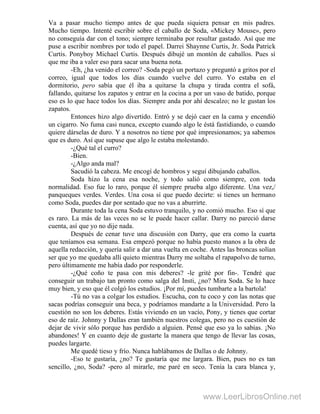 Va a pasar mucho tiempo antes de que pueda siquiera pensar en mis padres.
Mucho tiempo. Intenté escribir sobre el caballo de Soda, «Mickey Mouse», pero
no conseguía dar con el tono; siempre terminaba por resultar gastado. Así que me
puse a escribir nombres por todo el papel. Darrei Shaynne Curtis, Jr. Soda Patrick
Curtis. Ponyboy Michael Curtis. Después dibujé un montón de caballos. Pues sí
que me iba a valer eso para sacar una buena nota.
-Eh, ¿ha venido el correo? -Soda pegó un portazo y preguntó a gritos por el
correo, igual que todos los días cuando vuelve del curro. Yo estaba en el
dormitorio, pero sabía que él iba a quitarse la chupa y tirada contra el sofá,
fallando, quitarse los zapatos y entrar en la cocina a por un vaso de batido, porque
eso es lo que hace todos los días. Siempre anda por ahí descalzo; no le gustan los
zapatos.
Entonces hizo algo divertido. Entró y se dejó caer en la cama y encendió
un cigarro. No fuma casi nunca, excepto cuando algo le éstá fastidiando, o cuando
quiere dárselas de duro. Y a nosotros no tiene por qué impresionamos; ya sabemos
que es duro. Así que supuse que algo le estaba molestando.
-¿Qué tal el curro?
-Bien.
-¿Algo anda mal?
Sacudió la cabeza. Me encogí de hombros y seguí dibujando caballos.
Soda hizo la cena esa noche, y todo salió como siempre, con toda
normalidad. Eso fue lo raro, porque él siempre prueba algo diferente. Una vez,/
panqueques verdes. Verdes. Una cosa sí que puedo decirte: si tienes un hermano
como Soda, puedes dar por sentado que no vas a aburrirte.
Durante toda la cena Soda estuvo tranquilo, y no comió mucho. Eso sí que
es raro. La más de las veces no se le puede hacer callar. Darry no pareció darse
cuenta, así que yo no dije nada.
Después de cenar tuve una discusión con Darry, que era como la cuarta
que teníamos esa semana. Esa empezó porque no había puesto manos a la obra de
aquella redacción, y quería salir a dar una vuelta en coche. Antes las broncas solían
ser que yo me quedaba allí quieto mientras Darry me soltaba el rapapolvo de turno,
pero últimamente me había dado por responderle.
-¿Qué coño te pasa con mis deberes? -le grité por fin-. Tendré que
conseguir un trabajo tan pronto como salga del Insti, ¿no? Mira Soda. Se lo hace
muy bien, y eso que él colgó los estudios. ¡Por mí, puedes tumbarte a la bartola!
-Tú no vas a colgar los estudios. Escucha, con tu coco y con las notas que
sacas podrías conseguir una beca, y podríamos mandarte a la Universidad. Pero la
cuestión no son los deberes. Estás viviendo en un vacío, Pony, y tienes que cortar
eso de raíz. Johnny y Dallas eran también nuestros colegas, pero no es cuestión de
dejar de vivir sólo porque has perdido a alguien. Pensé que eso ya lo sabías. ¡No
abandones! Y en cuanto deje de gustarte la manera que tengo de llevar las cosas,
puedes largarte.
Me quedé tieso y frío. Nunca hablábamos de Dallas o de Johnny.
-Eso te gustaría, ¿no? Te gustaría que me largara. Bien, pues no es tan
sencillo, ¿no, Soda? -pero al mirarle, me paré en seco. Tenía la cara blanca y,
www.LeerLibrosOnline.net
 