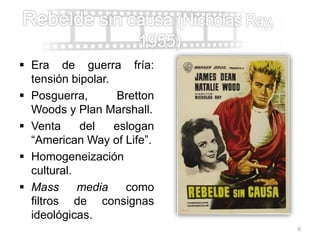  Era de guerra fría:
tensión bipolar.
 Posguerra, Bretton
Woods y Plan Marshall.
 Venta del eslogan
“American Way of Life”.
 Homogeneización
cultural.
 Mass media como
filtros de consignas
ideológicas.
6
 