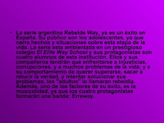 La serie argentina Rebelde Way, ya es un éxito en España. Su público son los adolescentes, ya que narra hechos y situaciones sobre esta etapa de la vida. La serie esta ambientada en un prestigioso colegio  El Elite Way School  y sus protagonistas son cuatro alumnos de esta institución. Ellos y sus compañeros tendrán que enfrentarse a injusticias, corrupciones, y a muchos problemas de la vida; y a su comportamiento de querer superarse, sacar a relucir la verdad, y intentar solucionar sus problemas, los "adultos" lo llamaran rebeldía. Además, uno de los factores de su éxito, es la musicalidad, ya que los cuatro protagonistas formarán una banda: Erreway. 
