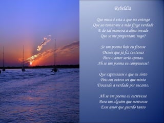 Rebeldia  Que musa é esta a que me entrego Que ao tomar-me a mão finge verdade E de tal maneira a alma invade Que se me perguntam, nego? Se um poema hoje eu fizesse Desses que já fiz centenas Para o amor seria apenas. Ah se um poema eu compusesse! Que expressasse o que eu sinto Pois em outros sei que minto Trocando a verdade por encanto. Ah se um poema eu escrevesse Para um alguém que merecesse Esse amor que guardo tanto 