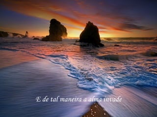 E de tal maneira a alma invade 