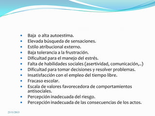 











23/11/2013

Baja o alta autoestima.
Elevada búsqueda de sensaciones.
Estilo atribucional externo.
Baja tolerancia a la frustración.
Dificultad para el manejo del estrés.
Falta de habilidades sociales (asertividad, comunicación,..)
Dificultad para tomar decisiones y resolver problemas.
Insatisfacción con el empleo del tiempo libre.
Fracaso escolar.
Escala de valores favorecedora de comportamientos
antisociales.
Percepción inadecuada del riesgo.
Percepción inadecuada de las consecuencias de los actos.

 