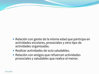  Relación con gente de la misma edad que participa en

actividades escolares, prosociales y otro tipo de
actividades organizadas.
 Realizar actividades de ocio saludables.
 Relación con amigos que refuercen actividades
prosociales y saludables que realice el menor.

23/11/2013

 