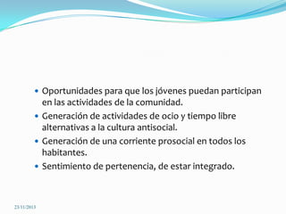  Oportunidades para que los jóvenes puedan participan

en las actividades de la comunidad.
 Generación de actividades de ocio y tiempo libre
alternativas a la cultura antisocial.
 Generación de una corriente prosocial en todos los
habitantes.
 Sentimiento de pertenencia, de estar integrado.

23/11/2013

 