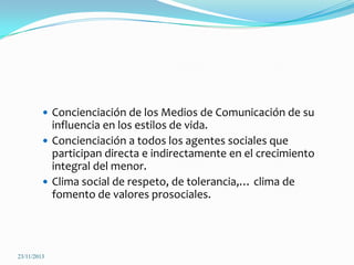  Concienciación de los Medios de Comunicación de su

influencia en los estilos de vida.
 Concienciación a todos los agentes sociales que
participan directa e indirectamente en el crecimiento
integral del menor.
 Clima social de respeto, de tolerancia,… clima de
fomento de valores prosociales.

23/11/2013

 