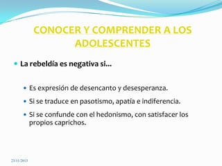 CONOCER Y COMPRENDER A LOS
ADOLESCENTES
 La rebeldía es negativa si...
 Es expresión de desencanto y desesperanza.
 Si se traduce en pasotismo, apatía e indiferencia.
 Si se confunde con el hedonismo, con satisfacer los

propios caprichos.

23/11/2013

 