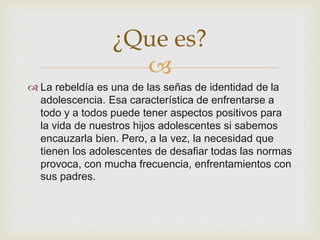 
La rebeldía es una de las señas de identidad de la
adolescencia. Esa característica de enfrentarse a
todo y a todos puede tener aspectos positivos para
la vida de nuestros hijos adolescentes si sabemos
encauzarla bien. Pero, a la vez, la necesidad que
tienen los adolescentes de desafiar todas las normas
provoca, con mucha frecuencia, enfrentamientos con
sus padres.
¿Que es?