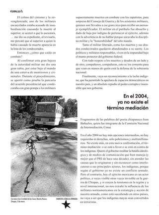 supuestamente muertos en combate con los zapatistas, para
sorpresa del Consejo de Guerra y de los asistentes militares,
quienes son llevados a ese gran circo para recibir un mensa-
je ejemplificador. El militar en el patíbulo fue absuelto y
dado de baja por indigno de pertenecer al ejército, además
con la advertencia de no hablar porque socavaba la discipli-
na militar y la “honorabilidad” del alto mando.
Tanto el militar liberado, como los muertos y sus deu-
dos condecorados quedaron abandonados a su suerte. Los
políticos y militares responsables, viven en la impunidad bajo
el manto protector del gobierno federal.
Con todo respeto a los muertos y deudos de un lado y
de otro, compañeros, compañeras, esto se los comento para
que vean en manos de quién está la defensa de la soberanía
nacional.
Finalmente, vaya un reconocimiento a la lucha indíge-
na, que ha permitido la apertura de espacios democráticos en
nuestro país, y un absoluto repudio al poder corrupto e insen-
sible que nos gobierna.
Fragmentos de las palabras del poeta chiapaneco Juan
Bañuelos, quien fue integrante de la Comisión Nacional
de Intermediación, Conai.
En el año 2004 no hay más opciones intermedias, no hay
izquierdas ni derechas, sólo pobrísimos y multimillona-
rios. No existe más, en esta nueva confrontación, el tér-
mino mediación: o se está a favor o se está en contra de
los indígenas. Quiere el gobierno reeditar la batalla ideoló-
gica y de medios de comunicación que bien maneja (y
mejor que el PRI de hace una década), sin atender las
causas que lo originaron y sin reconocer como interlo-
cutores a sus principales actores, los indígenas, porque
según el gobierno ya no existe un conflicto armado.
Pero al contrario, hoy el ejército mexicano es un actor
político, a veces visible otras veces invisible en la gue-
rra de Chiapas, y si crecen la tensiones en la región y a
nivel internacional, no nos extrañe la influencia de los
militares norteamericanos en la estrategia y acción de
nuestra armada, como está sucediendo en otros países,
no vaya a ser que los indígenas mayas sean convertidos
en terroristas.
El colmo del cinismo y la sir-
vengüenzada; uno de los militares
encarcelados estaba acusado de insu-
bordinación causando la muerte al
superior, se acercó a que lo asesorara,
… me dio su expediente, al revisarlo,
me percaté que al superior a quien le
había causado la muerte aparecía en
la lista de los condecorados.
Entonces, ¿cómo que caído en
combate?
Al confirmar esta gran bajeza
de la autoridad militar me dio una
gran rabia, por estar bajo el mando
de una caterva de mentirosos y cri-
minales. Durante el procedimiento,
se aportó como prueba la pancarta
del acuerdo presidencial que conde-
coraba con gran pompa a los militares
En el 2004,
ya no existe el
término mediación
Carretera San Cristóbal de las Casas-Rancho Nuevo,
Chiapas, 3 de enero
10
FABRIZIO LEÓN/LA JORNADA
 