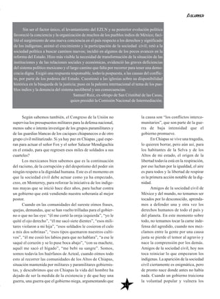 Según sabemos también, el Congreso de la Unión no
supervisa los presupuestos militares para la defensa nacional,
menos sabe o intenta investigar de los grupos paramilitares y
de las guardias blancas de los caciques chiapanecos o de otro
grupo civil militarizado. Si ya hay paz en Chiapas ¿qué espe-
ran para actuar el señor Fox y el señor Salazar Mendiguchía
en el estado, para que regresen esos miles de soldados a sus
cuarteles?
Los mexicanos bien sabemos que es la continuación
del racismo, de la corrupción y del despotismo del poder sin
ningún respeto a la dignidad humana. Este es el momento en
que la sociedad civil debe actuar como ya ha empezado,
creo, en Monterrey, para reforzar la iniciativa de los indíge-
nas mayas que se inició hace diez años, para luchar contra
un gobierno que está vendiendo nuestra soberanía al mejor
postor.
Cuando en las comunidades del sureste oímos frases,
quejas, demandas, que se han vuelto trilladas para el gobier-
no o que no las oye: “él me cortó la oreja izquierda”, “yo le
quité el ojo derecho”, “él me sacó siete dientes”, “esos mili-
tares violaron a mi hija”, “esos soldados le cosieron el culo
a mis dos sobrinas”, “esos tipos quemaron nuestros culti-
vos”, “él me cosió los labios para que no hablara”, “a ese le
saqué el corazón y se lo puse boca abajo”, “con su machete,
aquél me sacó el hígado”, “me bebí su sangre”. Somos,
somos todavía los huérfanos de Acteal, cuando oímos todo
esto al recorrer las comunidades de los Altos de Chiapas,
situación mantenida por militares y paramilitares gobiernis-
tas, y descubrimos que en Chiapas la vida del hombre ha
dejado de ser la medida de la existencia y de que hay una
guerra, una guerra que el gobierno niega, argumentando que
la causa son “los conflictos interco-
munitarios”, que son parte de la gue-
rra de baja intensidad que el
gobierno promueve.
En Chiapas se vive una tragedia,
lo quieren borrar, pero aún así, para
los habitantes de la Selva y de los
Altos de mi estado, el origen de la
libertad todavía está en la respiración,
por eso luchan por la igualdad, el aire
es para todos y la libertad de respirar
es la primera acción notable de la dig-
nidad.
Amigos de la sociedad civil de
México y del mundo, no temamos ser
tocados por lo desconocido, aprenda-
mos a defender una y otra vez los
derechos humanos de todo el país y
del planeta. En este momento sobre
todo, no temamos tocar la carne inde-
fensa del agredido, cuando nos mez-
clamos entre la gente por una causa
justa se pierde el temor al agravio y
nace la comprensión por los demás.
Amigos de la sociedad civil, hoy nos
toca reiniciar lo que empezaron los
indígenas. La aparición de la sociedad
civil ciertamente es enigmática, pero
de pronto nace donde antes no había
nada. Cuando un gobierno traiciona
la voluntad popular y vulnera los
Sin ser el factor único, el levantamiento del EZLN y su posterior evolución política
favoreció la conciencia y la organización de muchos de los pueblos indios de México; faci-
litó el surgimiento de una nueva conciencia en el país respecto a los derechos y significado
de los indígenas; animó el crecimiento y la participación de la sociedad civil; retó a la
sociedad política a buscar caminos nuevos; incidió en algunos de los pocos avances en la
reforma del Estado. Hizo más visible la necesidad de transformación de la situación de las
instituciones y de las relaciones sociales y económicas, evidenció las graves deficiencias
del sistema político mexicano y el largo camino que falta por recorrer para tener una demo-
cracia digna. Exigió una respuesta responsable, todavía pospuesta, a las causas del conflic-
to, por parte de los poderes del Estado. Cuestionó a las iglesias sobre su disponibilidad
histórica en la búsqueda de la justicia; puso en la palestra internacional el tema de los pue-
blos indios y la denuncia del sistema neoliberal y sus consecuencias.
Samuel Ruiz, ex-obispo de San Cristóbal de las Casas,
quien presidió la Comisión Nacional de Intermediación.
11
 