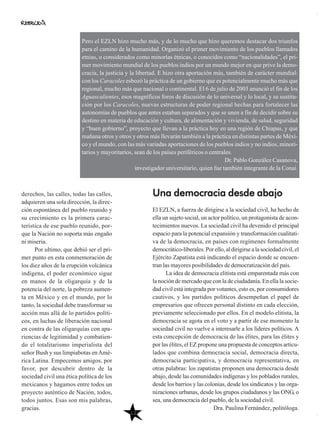 12
Una democracia desde abajo
El EZLN, a fuerza de dirigirse a la sociedad civil, ha hecho de
ella un sujeto social, un actor político, un protagonista de acon-
tecimientos nuevos. La sociedad civil ha devenido el principal
espacio para la potencial expansión y transformación cualitati-
va de la democracia, en países con regímenes formalmente
democrático-liberales.Porello,aldirigirsealasociedadcivil,el
Ejército Zapatista está indicando el espacio donde se encuen-
tran las mayores posibilidades de democratización del país.
La idea de democracia elitista está emparentada más con
la noción de mercado que con la de ciudadanía. En ella la socie-
dad civil está integrada por votantes, esto es, por consumidores
cautivos, y los partidos políticos desempeñan el papel de
empresarios que ofrecen personal distinto en cada elección,
previamente seleccionado por ellos. En el modelo elitista, la
democracia se agota en el voto y a partir de ese momento la
sociedad civil no vuelve a interesarle a los líderes políticos. A
esta concepción de democracia de las élites, para las élites y
por las élites, el EZ propone una propuesta de conceptos articu-
lados que combina democracia social, democracia directa,
democracia participativa, y democracia representativa, en
otras palabras: los zapatistas proponen una democracia desde
abajo, desde las comunidades indígenas y los poblados rurales,
desde los barrios y las colonias, desde los sindicatos y las orga-
nizaciones urbanas, desde los grupos ciudadanos y las ONG, o
sea, una democracia del pueblo, de la sociedad civil.
Dra. Paulina Fernández, politóloga.
derechos, las calles, todas las calles,
adquieren una sola dirección, la direc-
ción espontánea del pueblo reunido y
su crecimiento es la primera carac-
terística de ese pueblo reunido, por-
que la Nación no soporta más engaño
ni miseria.
Por ultimo, que debió ser el pri-
mer punto en esta conmemoración de
los diez años de la erupción volcánica
indígena, el poder económico sigue
en manos de la oligarquía y de la
potencia del norte, la pobreza aumen-
ta en México y en el mundo, por lo
tanto, la sociedad debe transformar su
acción mas allá de lo partidos políti-
cos, en luchas de liberación nacional
en contra de las oligarquías con apa-
riencias de legitimidad y combatien-
do el totalitarismo imperialista del
señor Bush y sus limpiabotas enAmé-
rica Latina. Empecemos amigos, por
favor, por descubrir dentro de la
sociedad civil una ética política de los
mexicanos y hagamos entre todos un
proyecto auténtico de Nación, todos,
todos juntos. Esas son mis palabras,
gracias.
Pero el EZLN hizo mucho más, y de lo mucho que hizo queremos destacar dos triunfos
para el camino de la humanidad. Organizó el primer movimiento de los pueblos llamados
etnias, o considerados como minorías étnicas, o conocidos como “nacionalidades”, el pri-
mer movimiento mundial de los pueblos indios por un mundo mejor en que prive la demo-
cracia, la justicia y la libertad. E hizo otra aportación más, también de carácter mundial:
con los Caracoles esbozó la práctica de un gobierno que es potencialmente mucho más que
regional, mucho más que nacional o continental. El 6 de julio de 2003 anunció el fin de los
Aguascalientes, esos magníficos foros de discusión de lo universal y lo local, y su sustitu-
ción por los Caracoles, nuevas estructuras de poder regional hechas para fortalecer las
autonomías de pueblos que antes estaban separados y que se unen a fin de decidir sobre su
destino en materia de educación y cultura, de alimentación y vivienda, de salud, seguridad
y “buen gobierno”, proyecto que llevan a la práctica hoy en una región de Chiapas, y que
mañana otros y otros y otros más llevarán también a la práctica en distintas partes de Méxi-
co y el mundo, con las más variadas aportaciones de los pueblos indios y no indios, minori-
tarios y mayoritarios, sean de los países periféricos o centrales.
Dr. Pablo González Casanova,
investigador universitario, quien fue también integrante de la Conai.
 