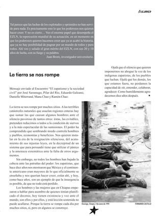Mensaje enviado al Encuentro “El zapatismo y la sociedad
civil” por José Saramago, Pilar del Río, Eduardo Galeano,
Danielle Miterrand, Manu Chao y Ramón Chao:
La tierra se nos rompe por muchos sitios. A las terribles
catástrofes naturales que asuelan regiones enteras hay
que sumar las que causan algunos hombres ante el
silencio pavoroso de tantos otros: éstas, las evitables,
pretenden reducirnos a todos a la condición de siervos
y a la más espectacular de las sumisiones. El poder ha
comprendido que sembrando miedo controla hombres
y pueblos, economías y beneficios. Nos quieren insta-
lar en la era de la resignación silenciosa, del acata-
miento de sus injustas leyes, en la decrepitud de un
sistema que para persuadir tiene que utilizar el pánico
y la amenaza sistemática ante la falta de otros argu-
mentos.
Sin embargo, no todos los hombres han bajado la
cabeza ante las patrañas del poder: los zapatistas, que
hace diez años nos mostraron que México y el continen-
te americano eran mayores de lo que oficialmente se
enseñaba y nos querían hacer creer, están ahí, y hoy,
como hace años, son un ejemplo de que la insurgencia
es posible, de que no todo está perdido.
Los hombres y las mujeres que en Chiapas empe-
zaron a hablar para asombro de quienes tenían planifi-
cado el decenio, hoy tienen existencia y voz ante el
mundo, son ellos y por ellos, y está lección sostenida no
puede acallarse. Porque la tierra se rompe cada día por
muchos sitios, sí, pero en algunos se construye.
Ojalá que el silencio que quieren
imponernos no ahogue la voz de los
indígenas zapatistas, de los pueblos
que luchan. Ojalá que los demás, los
que estamos fuera, no perdamos la
capacidad de oír, entender, colaborar,
agradecer. Como humildemente agra-
decemos diez años después.
Tal parece que las luchas de los explotados y oprimidos no han servi-
do para nada. Es precisamente esto lo que los poderosos nos quieren
hacer creer. Y no es cierto… Veo el enorme papel que desempeña el
EZLN, la repercusión mundial de su actuación, en un momento en
que los poderosos quieren hacernos creer que ya se acabó la historia,
que ya no hay posibilidad de pugnar por un mundo de todos y para
todos. Ahí veo y saludo el gran mérito del EZLN, con sus 20 y 10
años de lucha, con su fuego y su palabra.
Juan Brom, investigador universitario.
La tierra se nos rompe
13
Ocosingo, Chiapas, 4 de enero de 1994 FERNANDO CASTILLO
 