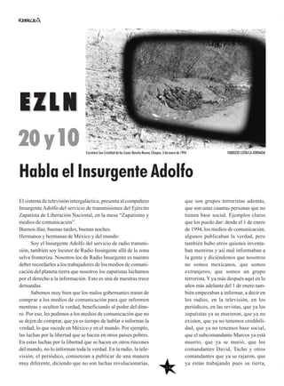 14
que son grupos terroristas además,
que son unas cuantas personas que no
tienen base social. Ejemplos claros
que los puedo dar: desde el 1 de enero
de 1994, los medios de comunicación,
algunos publicaban la verdad, pero
también hubo otros quienes inventa-
ban mentiras y así mal informaban a
la gente y diciéndonos que nosotros
no somos mexicanos, que somos
extranjeros, que somos un grupo
terrorista.Yya más después aquí en lo
años más adelante del 1 de enero tam-
bién empezaban a informar, a decir en
los radios, en la televisión, en los
periódicos, en las revistas, que ya los
zapatistas ya se murieron, que ya no
existen, que ya no tenemos credibili-
dad, que ya no tenemos base social,
que el subcomandante Marcos ya está
muerto, que ya se murió, que los
comandantes David, Tacho y otros
comandantes que ya se rajaron, que
ya están trabajando pues su tierra,
El sistema de televisión intergaláctica, presenta al compañero
Insurgente Adolfo del servicio de transmisiones del Ejército
Zapatista de Liberación Nacional, en la mesa “Zapatismo y
medios de comunicación”.
Buenos días, buenas tardes, buenas noches.
Hermanos y hermanas de México y del mundo:
Soy el Insurgente Adolfo del servicio de radio transmi-
sión, también soy locutor de Radio Insurgente allá de la zona
selva fronteriza. Nosotros los de Radio Insurgente es nuestro
deber recordarles a los trabajadores de los medios de comuni-
cación del planeta tierra que nosotros los zapatistas luchamos
por el derecho a la información. Esto es una de nuestras trece
demandas.
Sabemos muy bien que los malos gobernantes tratan de
comprar a los medios de comunicación para que informen
mentiras y oculten la verdad, beneficiando al poder del dine-
ro. Por eso, les pedimos a los medios de comunicación que no
se dejen de comprar, que ya es tiempo de hablar e informar la
verdad, lo que sucede en México y en el mundo. Por ejemplo,
las luchas por la libertad que se hacen en otros países pobres.
En estas luchas por la libertad que se hacen en otros rincones
del mundo, no lo informan toda la verdad. En la radio, la tele-
visión, el periódico, comienzan a publicar de una manera
muy diferente, diciendo que no son luchas revolucionarias,
EZLNEZLN
20 y10
Habla el Insurgente Adolfo
Carretera San Cristóbal de las Casas-Rancho Nuevo, Chiapas, 3 de enero de 1994 FABRIZIO LEÓN/LA JORNADA
 