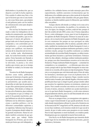dedicándose a la producción, que ya
dejaron a un lado la lucha zapatista.
Esto ustedes lo saben muy bien, a los
que lo hicieron que esto es una menti-
ra, son cosas falsas pues, que prepara
el mal gobierno junto con los medios
de comunicación como para despres-
tigiar al EZLN.
Por eso hoy les hacemos un lla-
mado a todos los trabajadores de los
medios de comunicación: que trabajen
por el interés del pueblo y que no tra-
bajen por el interés del gobierno —
porque todo esto lo hacen porque son
comprados y son controlados por el
mal gobierno—, y así serán queridos
porque van a publicar, van anunciar
noticias de la situación real sin inven-
tar ni ocultar nada, absolutamente
nada. Así serán bienvenidos en todas
partes. Estoy haciendo este llamado a
los medios de comunicación: la radio,
la televisión, la prensa y los otros
medios que existen, que ya es tiempo
de hablar la verdad y no inventar más
mentiras.
Nosotros los de Radio Insurgente
decimos cosas reales, publicamos
cosas que le interesan a la gente, que le
sirvan para desarrollar su mentalidad y
su pensamiento, que ayuden pues a
desarrollar en todo tipo de pensamien-
to que ellos quieran pensar para hacer
sus trabajos. Allá donde yo trabajo en
la zona selva fronteriza, pues realmen-
te el programa en que yo trabajo a la
gente le ha gustado muchísimo, por-
que hablamos no sólo de los zapatistas,
hablamos de las diferentes organiza-
ciones o partidos políticos y de las
diferentes comunidades zapatistas y
no zapatistas. Sabemos muy bien que a
la gente el programa donde trabajo les
ha gustado muchísimo. Hasta los sol-
dados también comentan de que qui-
sieran pues que trabaje Radio
Insurgente las 24 horas, que no sola-
mente por horas que esté trabajando; y
también a los soldados hemos enviado mensajes para ellos
especialmente, también canciones revolucionarias que les
dedicamos a los soldados para que se den cuenta de la situación
real, que ellos también están sometidos sólo por ganar dinero,
mientras su familia también quiere la liberación; que también
ellos son pobres.
Aunque ahorita allá donde yo trabajo en la zona selva
fronteriza, en las montañas, los pueblos y los animales, las
aves, los tigres, los changos, etcétera, están de luto, porque el
día 4 de octubre del año 2003, como a las 21 horas empezaba a
llover y entre relámpagos y rayos, pues le tocó la desgracia a
los aparatos de Radio Insurgente. Entonces la causa de su des-
gracia y de su muerte de los aparatos de Radio Insurgente, que
en esos momentos fue porque un rayo persiguió un radio
comunicación, impactando sobre la antena y pasando sobre el
radio, también las instalaciones de Radio Insurgente le tocó; o
sea, todos los aparatos quedaron totalmente quemados y esto lo
sentimos mucho, porque los pueblos realmente ya estaban
acostumbrados de escuchar Radio Insurgente; ya saben exacta-
mente qué hora iniciamos y qué horas terminamos. Entonces
todos los días sábado y domingo estaban totalmente pendien-
tes, porque esos días transmitíamos nosotros en la zona selva
fronteriza. Porque realmente Radio Insurgente —comentan los
compañeros y no compañeros—, es diferente que otras esta-
ciones, porque todo lo que hace Radio Insurgente en otras esta-
ciones no se escucha, ahí no pasa ese tipo de programa. Porque
este es un programa que está interesado para el bien de todos
los hermanos y hermanas que viven en el planeta tierra. El
único problema es que no logramos llegar, mandar nuestra
señal en todo el mundo, pero adonde llegaba, sí hicimos todo lo
posible para hacer que se alegre la gente, porque ustedes saben
que nosotros los zapatistas estamos en resistencia, estamos en
guerra. Pero cuando escuchas una música en un radio que te
levanta el ánimo, entonces, también nos ayuda muchísimo y
eso es lo que hacía Radio Insurgente y, es ahí como entonces
desgraciadamente ahorita, pues no está funcionando ahí en esa
zona lo que es Radio Insurgente.
Pero no se pongan tristes, ya conseguimos otro aparato y
vamos seguir transmitiendo lo que quedó pendiente. En ese
radio donde transmitíamos allá por la zona selva fronteriza era
la frecuencia del 99.7 mega hertz en FM, entonces de todo esto
no nos hace rendirnos, no le tenemos miedo de lo que sea de la
muerte, de por sí todos somos unos pasajeros en este mundo.
Pero lo más importante es morir luchando y no rendirse jamás.
Dondequiera que nos sorprenda la muerte bienvenida sea.
Esto fue la voz de Radio Insurgente que transmite desde
algún lugar de las montañas del sureste mexicano, gracias
hermanos y hermanas.
15
 