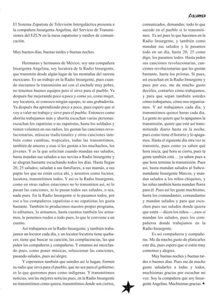 17
El Sistema Zapatista de Televisión Intergaláctica presenta a
la compañera Insurgenta Angelina, del Servicio de Transmi-
siones del EZLN en la mesa zapatismo y medios de comuni-
cación.
Muy buenos días, buenas tardes y buenas noches.
Hermanas y hermanos de México, soy una compañera
Insurgenta Angelina, soy locutora de la Radio Insurgente,
que transmite desde algún lugar de las montañas del sureste
mexicano. Es un trabajo en la Radio Insurgente, pues cuan-
do iniciamos la transmisión así con el enchufe muy pobre,
no tenemos buenos equipos pero sí sirve para el pueblo. Ya
después fue mejorando poco a poco y como yo, como mujer,
soy locutora, ni conozco ningún equipo, ni una grabadorita.
Ya después iba aprendiendo poco a poco, pues espero que sí
voy a valer mi trabajo y sirve para el pueblo. Entonces como
ahorita trabajamos más y ahorita escuchan varias personas:
escuchan los zapatistas o no zapatistas, hasta los soldados y
tienen volumen en sus radios, les gustan las canciones revo-
lucionarias, músicas tradicionales y otras canciones tam-
bién como cumbias, tropicales, todas las transmitimos,
también de amores y esas sí les gustan a los muchachos, los
jóvenes. Y es la que solicitan cuando mandan sus saludos,
hasta mandan sus saludos a sus novias a Radio Insurgente y
se alegran bastante escuchando todos los días. Hasta llegan
20, 25 saludos; saludan a sus familiares, a sus mamás, a sus
papás los que no están cerca ahí, y nosotros como locutor,
locutora, transmitimos todos. Y así es la Radio Insurgente,
como en otras radios estaciones no lo transmiten así, ni lo
pasan las canciones, ni lo pasan todos sus saludos, o sea,
nada pues. En la Radio Insurgente sí lo pasamos todos, por
eso a los compañeros zapatistas o no zapatistas les gusta
bastante. También lo producimos nuestro propio programa,
lo editamos, lo armamos, hasta cuentos también los arma-
mos, le ponemos ruidos o todo pues, lo que le conviene a un
cuento.
Así trabajamos en la Radio Insurgente, y también traba-
jamos un locutor cada día, y un locutor-locutora tiene queha-
cer, tiene que buscar su canción, las complacencias, las que
piden los compañeros y compañeras. Y estamos así mezclan-
do pues, como poner músicas, seleccionar las canciones,
pasando saludos, pues así alegre.
Y esperamos también que ustedes así lo hagan; formen
su radio que sirva para el pueblo, que no sea para el gobierno;
es lo que queremos pues como indígenas. Y transmitimos
noticias, son las mejores noticias pues, en la Radio Insurgente
no transmitimos como quiera, transmitimos donde son ciertos,
comunicados, demandas; todo lo que
sucede en el pueblo sí lo transmiti-
mos. Es así pues lo que hacemos en la
Radio Insurgente, y también como
mandan sus saludos y le pasamos
todo en un día, hasta 20, 25 como
digo, los pasamos todos. Hasta piden
sus canciones revolucionarias, can-
ciones revolucionarias que les gustan
bastante, hasta los priístas. Sí pues,
así escuchan en la Radio Insurgente y
pues por eso, me da mucho gusto
decirles, contarles cómo trabajamos,
y para que sepan también ustedes
cómo trabajamos, cómo nos organiza-
mos. Y así trabajamos cada día, y
transmitimos quince horas cada día.
La gente no quiere que lo apagamos la
transmisión, quiere que esté así trans-
mitiendo diario hasta en la noche,
pues como tiene el horario y lo apaga-
mos. Hasta el siguiente día otra vez se
transmite, pues como ya saben qué
hora inicia, qué hora se cierra, pues la
gente también está… ya saben pues a
que hora termina la transmisión. Pues
así, hasta mandan saludos al Subco-
mandante Insurgente Marcos, y man-
dan saludos a los niños chiquitos, y
las niñas también hasta mandan flores
para él. Pues así les gusta muchísimo,
hasta los comandantes, comandantas
y mandan saludos y para que escu-
chen pues sus saludos donde quiera
que estén —dicen los niños—, esos sí
mandan los saludos, pues los com-
pañeros donde trabajamos en la
Radio Insurgente.
Es así compañeros y compañe-
ras. Me da mucho gusto de platicarles
este día, pues espero que sí estén muy
contentos y alegres.
Muy buenas noches y buenas tar-
des o buenos días. Pues me da mucho
gusto saludarles a todas y todos,
muchísimas gracias por escuchar mi
voz. Soy la compañera que soy Insur-
genteAngelina. Muchísimas gracias.
 