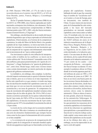 20
propias del capitalismo. Estamos
hablando de todo lo que fue conocido
bajo el nombre de “socialismo real”
en el centro y el este de Europa, pero
no únicamente, sino también de
China. Un poco menos de una tercera
parte de la humanidad ha sido reinte-
grada a las leyes del mercado
generándose un mercado mundial
capitalista como nunca antes se había
visto. El resultado está a la vista: tan
sóloAlemania, hasta 1999, ha inverti-
do 10,025 millones de euros en la
industria manufacturera de la Repú-
blica Checa, Hungría, Polonia, Eslo-
vaquia, Rumania, Bulgaria y la
ex-Yugoslavia; de los cuales 3,071
están destinados a la industria auto-
motriz. Con una mano de obra de 341
mil obreros, de los cuales 68 mil están
ubicados en la industria automotriz, el
75 por ciento de los cuales —con
excepción de Polonia— son exporta-
dos hacia Europa occidental. El otro
ejemplo lo podemos ubicar en China
donde la inversión japonesa pasó de 5
mil millones de yenes en 1985, a 159
mil millones de yenes en el 20013. Si
bien en un inicio una buena parte de
las inversiones fueron destinadas a la
producción de bicicletas, desde hace
cinco años estamos viendo cómo esa
inversión se diversifica, incluso hacia
sectores claves como la industria
automotriz. China es ahora el merca-
do más grande, afuera de Alemania,
de los automóviles Volkswagen. Si
una de las características fundamenta-
les que permiten los reascensos de la
economía capitalista es la transforma-
ción de las relaciones no capitalistas
(precapitalistas o poscapitalistas) en
función de la relación trabajo asala-
riado-capital, como nunca antes en la
historia del capitalismo eso ha sucedi-
do en los últimos diez años y, sin
embargo, eso no ha repercutido en un
nuevo ciclo del capital.
de 1960. Durante 1996-2001, el 17% de toda la nueva
inversión directa en el exterior vino de EEUU y el 16% de
Gran Bretaña; juntos, Francia, Bélgica y Luxemburgo
tenían el 21%.
De las 25 grandes fusiones y adquisiciones (M&As) en
los EEUU en 1998-2000, cinco fueron capturadas por multi-
nacionales extranjeras (tres británicas, dos alemanas). De las
veinte mayores corporaciones comprometidas en M&As
internacionales entre 1987 y 2001, sólo dos fueron norteame-
ricanas (General Electric y Citigroup)”2.
Sin embargo, esta declinación se da en medio del mayor
dominio hegemónico que se haya expresado en la historia del
capitalismo. Efectivamente, en el terreno de la competencia
económica, la caída del Muro de Berlín liberó a los grandes
capitales de las viejas ataduras y se inicio una lucha sin cuar-
tel por los mercados. La inexistencia de una locomotora que
jale al conjunto de los vagones está íntimamente relacionada
con la inexistencia de un “nuevo orden mundial”.
Esa inexistencia explica la otra inflación de interpreta-
ciones sobre el ámbito de los conflictos: se inició con la
visión eufórica del “fin de la historia” (entendida como el fin
del conflicto), para pasar posteriormente a la “guerra de civi-
lizaciones”, y llegar finalmente a la “guerra de globalizacio-
nes”, entre otras. Desde luego, todas estas visiones tienen
como común denominador un interés particular de alguna
agencia del gobierno norteamericano.
La realidad es, sin embargo, más compleja. La declina-
ción del imperio norteamericano es quizá el elemento factual
más evidente, pero no es el único ni el más importante. El
hecho más significativo es que estamos viviendo una larga
fase de declinación mundial del capitalismo como tal, en lo
que tiene que ver con sus tasas de crecimiento, sus tasas de
acumulación y sus tasas de ganancias. Si comparamos las
tasas de crecimiento del capitalismo mundial veríamos cómo
estamos lejos de los años de gloria. De 1914 a 1945 el creci-
miento económico promedio de los países industrializados
fue de 2 por ciento, de 1945 a 1970 se viven los años dorados
del capitalismo y la tasa de crecimiento fue de 5 por ciento,
mientras que de 1973 a la actualidad el crecimiento ha sido de
1.8 por ciento.
La teoría de los ciclos largos de la economía también
está en cuestión. Más aún si tomamos en consideración que
una serie de elementos fundamentales que siempre fueron
vistos como la clave para el relanzamiento del ciclo económi-
co se han cumplido:
a. La existencia de un proceso de reorganización del
capital a partir de la integración al mercado mundial capita-
lista de una gigantesca región que no funcionaba con las leyes
 