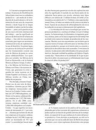 b. Una nueva reorganización del
trabajo. El proceso de flexibilización
laboral para crear nuevos estándares
productivos —por medio de la intro-
ducción de la polivalencia y de la eli-
minación de una serie de conquistas
obreras y desde luego de un ataque
formidable al salario real de los traba-
jadores—, junto con la puesta en pie
de una nueva división internacional
del trabajo —que ha significado un
proceso de dislocación de la fuerza de
trabajo—, han sido los mecanismos
esenciales para lograr un incremento
sustancial de la tasa de explotación y
la tasa de beneficio. En primer lugar,
ese proceso de dislocación permitió
que las trasnacionales crearan una
serie de fábricas de punta en varios
países subdesarrollados. Los ejem-
plos son variados: las fábricas de la
Ford en Hermosillo o de la General
Motors en Ramos Arizpe, Coahui-
la; o las fábricas de bicicletas en
Ghana o en China; o las acereras en
Corea, que generaron la crisis y
quiebra de varias acereras en el
Estado Español o en Francia; o las
fábricas textiles en China, nos
hablan de ese proceso.
Por otro lado, el mismo Claude
Pottier nos da una serie de datos
reveladores: mientras que en 1983
las empresas trasnacionales con
base en los Estados Unidos conta-
ban con 2,871,900 trabajadores, sus
filiales en los países subdesarrolla-
dos contaban con 1,357,700 traba-
jadores. En el año 2000, estas
mismas empresas contaban con
2,904,500 trabajadores en Estados
Unidos —lo que significó un incre-
mento de únicamente el 1.1 por cien-
to—, mientras que la mano de obra de
esas empresas en los países subdesa-
rrollados fue de 2,162,900, lo que sig-
nificó un incremento de 59.3 por
ciento4. La ansiedad por buscar mano
de obra barata para garantizar niveles de explotación más
altos ha significado el traslado de una buena parte de las
industrias hacia países con niveles salariales muy bajos
(México con salarios de 1.3 dólares la hora; el Caribe y Cen-
troamérica con salarios de 1 a 1.5 dólares y más espectacular-
mente China y la India con salarios de 60 centavos de dólar la
hora). A pesar de ese proceso de sobreexplotación esto no se
ha traducido en un nuevo relanzamiento del capitalismo.
c. La introducción de nueva tecnología que acorte los
procesos productivos y sustituya el trabajo vivo por el trabajo
muerto. La biotecnología, la informática, la ingeniería gené-
tica, etcétera, junto con la nueva organización del trabajo han
acortado como nunca los tiempos de producción de las mer-
cancías. Muchas veces nos encontramos con inventos que ni
siquiera tienen el tiempo suficiente para su introducción al
proceso productivo, porque en el ínterin entre su creación y
aplicación se descubren otros más avanzados. Como nunca la
ciencia y la educación están subordinadas a los procesos pro-
ductivos, haciendo realidad las palabras de Federico Engels,
cuando dijo: “Hasta ahora se ha alardeado de lo que la pro-
ducción le debe a la ciencia pero es infinitamente más lo que
la ciencia le debe a la producción”.
d. Y el punto esencial en los análisis de los ciclos que
planteaba que la fase creciente del capitalismo solamente se
podía explicar en función de grandes derrotas de los trabaja-
dores, en especial de los que estaban en el centro del proce-
so productivo. Estas derrotas se produjeron, no sólo en lo
que tiene que ver con la caída del muro de Berlín (no porque
añoremos a esos viejos regímenes dictatoriales sino porque
21
Bases de apoyo zapatistas, Chiapas, agosto de 1994 ARACELI HERRERA
 