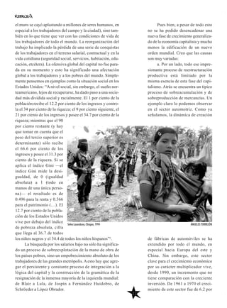 22
Pues bien, a pesar de todo esto
no se ha podido desencadenar una
nueva fase de crecimiento generaliza-
do de la economía capitalista y mucho
menos la edificación de un nuevo
orden mundial. Creo que las causas
son muy variadas:
a. Por un lado, todo ese impre-
sionante proceso de reestructuración
productiva está limitado por la
misma esencia de esta fase del capi-
talismo. Atrás se encuentra un típico
proceso de sobreacumulación y de
sobreproducción de mercancías. Un
ejemplo claro lo podemos observar
en el sector automotriz. Como ya
señalamos, la dinámica de creación
de fábricas de automóviles se ha
extendido por todo el mundo, en
especial hacia Europa del este y
China. Sin embargo, este sector
clave para el crecimiento económico
por su carácter multiplicador vive,
desde 1990, un incremento que no
tiene comparación con la creciente
inversión. De 1961 a 1970 el creci-
miento de este sector fue de 6.2 por
el muro se cayó aplastando a millones de seres humanos, en
especial a los trabajadores del campo y la ciudad), sino tam-
bién en lo que tiene que ver con las condiciones de vida de
los trabajadores de todo el mundo. La reorganización del
trabajo ha implicado la pérdida de una serie de conquistas
de los trabajadores en el terreno salarial, contractual y en la
vida cotidiana (seguridad social, servicios, habitación, edu-
cación, etcétera). La ofensiva global del capital no fue para-
da en su momento y esto ha significado una afectación
global a los trabajadores y a los pobres del mundo. Simple-
mente pensemos en ejemplos como la situación social en los
Estados Unidos: “A nivel social, sin embargo, el sueño nor-
teamericano, lejos de recuperarse, ha dado paso a una socie-
dad más dividida social y racialmente. El 1 por ciento de la
población recibe el 12.2 por ciento de los ingresos y contro-
la el 34 por ciento de la riqueza; el 9 por ciento siguiente, el
21 por ciento de los ingresos y posee el 34.7 por ciento de la
riqueza; mientras que el 90
por ciento restante (y hay
que tomar en cuenta que el
peso del tercio superior es
determinante) sólo recibe
el 66.6 por ciento de los
ingresos y posee el 31.3 por
ciento de la riqueza. Si se
aplica el índice Gini —el
índice Gini mide la desi-
gualdad, de 0 (igualdad
absoluta) a 1 (todo en
manos de una única perso-
na)— el resultado es de
0.496 para la renta y 0.366
para el patrimonio (…). El
12.7 por ciento de la pobla-
ción de los Estados Unidos
vive por debajo del índice
de pobreza absoluta, cifra
que llega al 36.7 de todos
los niños negros y el 34.4 de todos los niños hispanos”5.
La búsqueda por los salarios bajo no sólo ha significa-
do un proceso de sobreexplotación de la mano de obra de
los países pobres, sino un empobrecimiento absoluto de los
trabajadores de las grandes metrópolis. A esto hay que agre-
gar el persistente y constante proceso de integración a la
lógica del capital y la construcción de la gramática de la
resignación de la inmensa mayoría de la izquierda mundial:
de Blair a Lula, de Jospin a Fernández Huidobro, de
Schröeder a López Obrador.
Selva Lacandona, Chiapas, 1994 ÁNGELES TORREJÓN
 