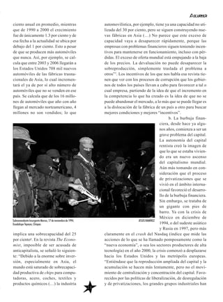 ciento anual en promedio, mientras
que de 1990 a 2000 el crecimiento
fue de únicamente 1.3 por ciento y de
esa fecha a la actualidad se ubica por
debajo del 1 por ciento. Esto a pesar
de que se producen más automóviles
que nunca. Así, por ejemplo, se cal-
cula que entre 2003 y 2006 llegarán a
los Estados Unidos 708 mil nuevos
automóviles de las fábricas trasna-
cionales de Asia, lo cual incremen-
tará el ya de por sí alto número de
automóviles que no se venden en ese
país. Se calcula que de los 16 millo-
nes de automóviles que año con año
llegan al mercado norteamericano, 4
millones no son vendidos; lo que
implica una sobrecapacidad del 25
por ciento6. En la revista The Econo-
mist, imposible de ser acusada de
anticapitalista, se señaló lo siguien-
te: “Debido a la enorme sobre inver-
sión, especialmente en Asia, el
mundo está saturado de sobrecapaci-
dad productiva de chips para compu-
tadoras, acero, coches, textiles y
productos químicos (…) la industria
automovilística, por ejemplo, tiene ya una capacidad no uti-
lizada del 30 por ciento, pero se siguen construyendo nue-
vas fábricas en Asia (…) No parece que este exceso de
capacidad vaya a desaparecer rápidamente, porque las
empresas con problemas financieros siguen teniendo incen-
tivos para mantenerse en funcionamiento, incluso con pér-
didas. El exceso de oferta mundial está empujando a la baja
de los precios. La devaluación no puede desaparecer la
sobreproducción, simplemente traslada el problema a
otros”7. Los incentivos de los que nos habla esa revista tie-
nen que ver con los procesos de corrupción que los gobier-
nos de todos los países llevan a cabo para favorecer a tal o
cual empresa, partiendo de la idea de que el incremento en
la competencia lo que ha creado es la idea de que no se
puede abandonar el mercado, a lo más que se puede llegar es
a la dislocación de la fábrica de un país a otro para buscar
mejores condiciones y mejores “incentivos”.
b. La burbuja finan-
ciera, desde hace ya algu-
nos años, comienza a ser un
grave problema del capital.
La autonomía del capital
rentista creó la imagen de
que lo que se estaba vivien-
do era un nuevo ascenso
del capitalismo mundial.
Aún más tomando en con-
sideración que el proceso
de privatizaciones que se
vivió en el ámbito interna-
cional favoreció el desarro-
llo de la burbuja financiera.
Sin embargo, se trataba de
un gigante con pies de
barro. Ya con la crisis de
México en diciembre de
1994, o del sudeste asiático
y Rusia en 1997, pero más
claramente en el crash del Nasdaq (índice que mide las
acciones de lo que se ha llamado pomposamente como la
“nueva economía”, o sea los sectores productores de alta
tecnología) en el año 2000, la crisis comenzó a desplazarse
hacia los Estados Unidos y las metrópolis europeas.
“Entiéndase que la reproducción ampliada del capital y la
acumulación se hacen más lentamente, pero no el movi-
miento de centralización y concentración del capital. Favo-
recidos por las políticas de liberalización, de desregulación
y de privatizaciones, los grandes grupos industriales han
23
Subcomandante Insurgente Marcos, 17 de noviembre de 1994,
Guadalupe Tepeyac, Chiapas
JESÚS RAMÍREZ
 