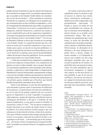 24
En cuanto a una teoría sobre el
capitalismo actual, la cuestión es que
el proceso es todavía muy inicial.
Sacar conclusiones terminantes y
definitivas no sólo es apresurado, sino
profundamente equivocado. El
mundo se mueve en medio de una
gran inestabilidad; las certezas de
ayer se muestran como limitadas y al
mismo tiempo no es posible sacar
conclusiones finales. Más aún si
tomamos en consideración que, como
nunca, la teoría del derrumbe del
capitalismo por sus propias contradic-
ciones internas es totalmente ilusoria.
Efectivamente, lo abrumador de la
dinámica y de estas tendencias nos
puede llevar a buscar refugio en
teorías pasadas o a la búsqueda de
nuevas, que cuentan con una carga
ideológica profunda pero que no
resisten la prueba de los hechos. Es
preferible tener una paciencia impa-
ciente. En tanto entendamos que el
movimiento antagónico al capital
está, todavía, en una fase inicial. Lo
más probable es que de los nuevos
conflictos y las nuevas movilizacio-
nes salgan las herramientas teóricas
no sólo para elaborar una teoría, sino
para algo más trascendental: cambiar
al mundo.
Notas:
1.Subcomandante Insurgente Marcos: “El
mundo: Siete pensamientos en mayo del
2003”. Revista Rebeldía No 7.
2. Richard B. Du Boff: “La hegemonía de
EEUU: declinación constante y peligro perma-
nente”. Monthly Review. Traducción de F.
García M. para Globalización, Sociedad y
Cultura.
3. Claude Pottier: “Les multinationales et la
mise en concurrente des salaries”. Editorial
L’Harmattan 2003.
4. Claude Pottier: (ídem.).
5. G. Búster: “My name is Dubya and I’m my
father’s son”. Viento Sur No 55.
6. The Economist: “The world in 2004”.
7. The Economist: 22 de febrero de 1999.
8. Francoise Chesnais: Herramienta No 23.
9. Subcomandante Insurgente Marcos: “Otra
geografía” Revista Rebeldía No 5.
podido retrasar el momento en que los efectos de la baja tasa
de acumulación se hagan sentir. Las quiebras espectaculares
que se suceden en los Estados Unidos deben ser considera-
das a la luz de este hecho (…) Para estimular la cotización
bursátil de sus empresas, los dirigentes de los grandes gru-
pos norteamericanos no han vacilado en endeudarse y ocul-
tar la magnitud del endeudamiento para inflar sus ganancias
trimestrales. Lo hicieron con la activa complicidad de los
banqueros, analistas financieros y auditores de cuentas y
con la complicidad activa de los organismos reguladores.
Una especie de gangrena relacionada con el carácter rentista
de las finanzas recorre a los Estados Unidos”8. Con el caso
de Parmalat y Danone es obvio que el asunto no se restringe
a los Estados Unidos. La captación bursátil que fue vista
como un motor de la economía capitalista se está convir-
tiendo, poco a poco, en uno de sus mayores problemas. La
posible conjunción de una fuerte recesión productiva con un
crash financiero se plantea como una de las posibilidades
viables de esta nueva fase del capitalismo. En ese escenario,
quien menos pinta es el viejo Estado-Nación.
c. Todo esto en medio de una competencia a rajatabla de
las diversas empresas trasnacionales. Esa competencia no
apunta a un nuevo orden mundial, sino a un gran desorden.
Los mecanismos regulatorios, tanto nacionales como interna-
cionales, evidencian su total incapacidad. La Organización
Mundial del Comercio ha fracasado constantemente en llegar
a una serie de acuerdos mínimos que permitan la creación de
una lógica interna. El mundo se asemeja más al paisaje previo
a la primera guerra mundial que al bucólico que intentó
diseñar George Bush a principios de los años 90.
Frente a esta dinámica, en esta fase del capitalismo se
está utilizando la guerra como el mecanismo de definición
de los procesos. La guerra busca solventar las contradiccio-
nes en el seno de los grandes capitales (de eso se trata la
guerra en Afganistán y en Irak; responder a la pregunta:
¿Qué empresas o grupos de empresas controlan las reservas
estratégicas del petróleo y del gas?). Y también, de una
manera fundamental, es una guerra contra la rebeldía, la
insumisión, contra el “otro”. “En las épocas modernas el
Estado Nacional es un castillo de naipes frente al viento
neoliberal. Las clases políticas locales juegan a que son
soberanas en la decisión de la forma y altura de la construc-
ción, pero el Poder económico hace tiempo que dejó de inte-
resarse en ese juego y deja que los políticos locales y sus
seguidores se diviertan… con una baraja que no les pertene-
ce (…) En la nueva Torre, la arquitectura es la guerra al dife-
rente, las piedras son nuestros huesos y la argamasa nuestra
sangre”9.
 