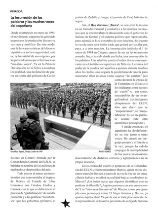 26
priísta de Zedillo y, luego, el panista de Fox) habrían de
seguir.
Así, el Hoy decimos: ¡Basta!, se convirtió lo mismo
en un llamado fraternal y combativo a los muchos mexica-
nos que se encontraban en desacuerdo con el gobierno de
Salinas de Gortari y el sistema político que representaba,
pero además se hizo a nombre de esos muchos. Se levantó
la voz de unos para hablar (más que gritar) en voz alta por,
para, y a esos muchos. La insurrección iniciada el 1 de
enero de 1994 en Chiapas, aparte de ser un levantamiento
armado, fue, y ha sido desde esa fecha, una insurrección de
las palabras. Una rebelión contra el orden discursivo impe-
rante en el ámbito sociopolítico de México. La toma del
poder de la palabra por aquellos a quienes durante muchos
años les había sido negada la posibilidad de usarla para
mostrarse ellos mismos como sujetos “de palabra” (así
como durante la época de
la Conquista se discutía si
los indígenas eran sujetos
de “razón” y, por tanto,
susceptibles de ser evan-
gelizados). Los indígenas
chiapanecos del EZLN,
más que decir que se
“empoderaron“, se “empa-
labraron” (si se me permi-
te acuñar este otro
cacofónico neologismo).
Y desde entonces, el
zapatismo ha ido definien-
do su voz junto a otras
voces. Ha creado un len-
guaje propio y diferente a
la vez, porque ha sabido
conjugar la multiplicidad
de las voces (en ocasiones
discordantes) de distintos sectores y agrupaciones en su
propio discurso.
Tal es el caso del vocero (o portavoz) de la Comandan-
cia del EZLN, el Subcomandante Marcos, quien en sus dis-
tintos textos ha llevado a través de su voz la voz de los otros.
¿Quién habla (y escribe) en realidad bajo el seudónimo de
Marcos? ¿Un único sujeto que algunos identifican con un
profesor de filosofía? ¿Aquién pertenece esa voz enmascara-
da? Las “máscaras discursivas” de Marcos, como por ejem-
plo esos personajes como El Viejo Antonio y Durito, ¿a
quiénes representan? Ya que de eso se trata, precisamente: de
la representación de los otros por medio de un tipo de discurso
La insurreción de las
palabras y las muchas voces
del zapatismo
Desde su irrupción en enero de 1994,
el movimiento zapatista ha generado
un proceso de producción discursiva
va-riado y prolífico. De este modo,
una de las características del discurso
zapatista es su heterogeneidad, esto
es, la diversidad de sus orígenes, por
lo que tendríamos que referirnos a sus
“mu-chas voces”. Ya en la Primera
Declaración de la Selva Lacandona
(en realidad, una declaración de gue-
rra en contra del gobierno de Carlos
Salinas de Gortari) firmada por la
Comandancia General del EZLN, se
hablaba en nombre de los millones de
explotados y desposeídos del país.
Todo esto en el marco socioeco-
nómico que representaba el ingreso
de México al Tratado de Libre
Comercio con Estados Unidos y
Canadá, con lo que se daba inicio al
proceso de “globalización” de nuestra
economía y a las políticas “neolibera-
les” que los gobiernos (primero, el
Guadalupe Tepeyac, Chiapas, octubre de 1994 MARCO UGARTE
 