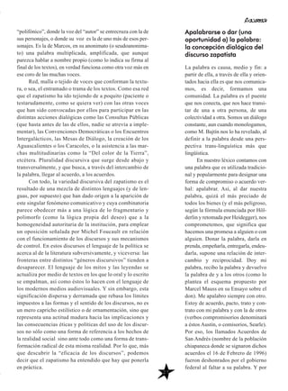 “polifónico”, donde la voz del “autor” se entrecruza con la de
sus personajes, o donde su voz es la de uno más de esos per-
sonajes. Es la de Marcos, en su anonimato (o seudoanonima-
to) una palabra multiplicada, amplificada, que aunque
parezca hablar a nombre propio (como lo indica su firma al
final de los textos), en verdad funciona como otra voz más en
ese coro de las muchas voces.
Red, malla o tejido de voces que conforman la textu-
ra, o sea, el entramado o trama de los textos. Como esa red
que el zapatismo ha ido tejiendo de a poquito (paciente o
testarudamente, como se quiera ver) con las otras voces
que han sido convocadas por ellos para participar en las
distintas acciones dialógicas como las Consultas Públicas
(que hasta antes de las de ellos, nadie se atrevía a imple-
mentar), las Convenciones Democráticas o los Encuentros
Intergalácticos, las Mesas de Diálogo, la creación de los
Aguascalientes o los Caracoles, o la asistencia a las mar-
chas multitudinarias como la “Del color de la Tierra”,
etcétera. Pluralidad discursiva que surge desde abajo y
transversalmente, y que busca, a través del intercambio de
la palabra, llegar al acuerdo, a los acuerdos.
Con todo, la variedad discursiva del zapatismo es el
resultado de una mezcla de distintos lenguajes (y de len-
guas, por supuesto) que han dado origen a la aparición de
este singular fenómeno comunicativo y cuya combinatoria
parece obedecer más a una lógica de lo fragmentario y
polimorfo (como la lógica propia del deseo) que a la
homogeneidad autoritaria de la institución, para emplear
un oposición señalada por Michel Foucault en relación
con el funcionamiento de los discursos y sus mecanismos
de control. En estos discursos el lenguaje de la política se
acerca al de la literatura subversivamente, y viceversa: las
fronteras entre distintos “géneros discursivos” tienden a
desaparecer. El lenguaje de los mitos y las leyendas se
actualiza por medio de textos en los que lo oral y lo escrito
se empalman, así como éstos lo hacen con el lenguaje de
los modernos medios audiovisuales. Y sin embargo, esta
significación dispersa y derramada que rebasa los límites
impuestos a las formas y el sentido de los discursos, no es
un mero capricho estilístico o de ornamentación, sino que
representa una actitud madura hacia las implicaciones y
las consecuencias éticas y políticas del uso de los discur-
sos no sólo como una forma de referencia a los hechos de
la realidad social sino ante todo como una forma de trans-
formación radical de esta misma realidad. Por lo que, más
que descubrir la “eficacia de los discursos”, podemos
decir que el zapatismo ha entendido que hay que ponerla
en práctica.
Apalabrarse o dar (una
oportunidad a) la palabra:
la concepción dialógica del
discurso zapatista
La palabra es causa, medio y fin: a
partir de ella, a través de ella y orien-
tados hacia ella es que nos comunica-
mos, es decir, formamos una
comunidad. La palabra es el puente
que nos conecta, que nos hace transi-
tar de una a otra persona, de una
colectividad a otra. Somos un diálogo
constante, aun cuando monologamos,
como M. Bajtín nos lo ha revelado, al
definir a la palabra desde una pers-
pectiva trans-linguística más que
lingüística.
En nuestro léxico contamos con
una palabra que es utilizada tradicio-
nal y popularmente para designar una
forma de compromiso o acuerdo ver-
bal: apalabrar. Así, al dar nuestra
palabra, quizá el más preciado de
todos los bienes (y el más peligroso,
según la fórmula enunciada por Höl-
derlin y retomada por Heidegger), nos
comprometemos, que significa que
hacemos una promesa a alguien o con
alguien. Donar la palabra, darla en
prenda, empeñarla, entregarla, endeu-
darla, supone una relación de inter-
cambio y reciprocidad. Doy mi
palabra, recibo la palabra y devuelvo
la palabra de y a los otros (como lo
plantea el esquema propuesto por
Marcel Mauss en su Ensayo sobre el
don). Me apalabro siempre con otro.
Estoy de acuerdo, pacto, trato y con-
trato con mi palabra y con la de otros
(verbos compromisorios denominará
a éstos Austin, o comisorios, Searle).
Por eso, los llamados Acuerdos de
San Andrés (nombre de la población
chiapaneca donde se signaron dichos
acuerdos el 16 de Febrero de 1996)
fueron deshonrados por el gobierno
federal al faltar a su palabra. Y por
27
 