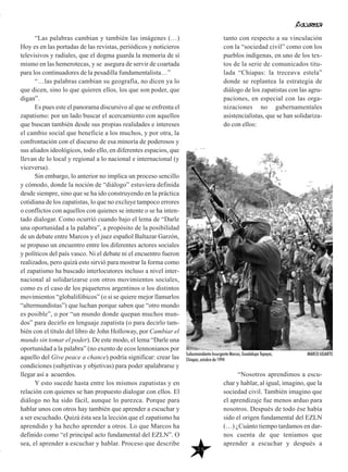 “Las palabras cambian y también las imágenes (…)
Hoy es en las portadas de las revistas, periódicos y noticieros
televisivos y radiales, que el dogma guarda la memoria de sí
mismo en las hemerotecas, y se asegura de servir de coartada
para los continuadores de la pesadilla fundamentalista…”
“…las palabras cambian su geografía, no dicen ya lo
que dicen, sino lo que quieren ellos, los que son poder, que
digan”.
Es pues este el panorama discursivo al que se enfrenta el
zapatismo: por un lado buscar el acercamiento con aquellos
que buscan también desde sus propias realidades e intereses
el cambio social que beneficie a los muchos, y por otra, la
confrontación con el discurso de esa minoría de poderosos y
sus aliados ideológicos, todo ello, en diferentes espacios, que
llevan de lo local y regional a lo nacional e internacional (y
viceversa).
Sin embargo, lo anterior no implica un proceso sencillo
y cómodo, donde la noción de “diálogo” estuviera definida
desde siempre, sino que se ha ido construyendo en la práctica
cotidiana de los zapatistas, lo que no excluye tampoco errores
o conflictos con aquellos con quienes se intente o se ha inten-
tado dialogar. Como ocurrió cuando bajo el lema de “Darle
una oportunidad a la palabra”, a propósito de la posibilidad
de un debate entre Marcos y el juez español Baltazar Garzón,
se propuso un encuentro entre los diferentes actores sociales
y políticos del país vasco. Ni el debate ni el encuentro fueron
realizados, pero quizá esto sirvió para mostrar la forma como
el zapatismo ha buscado interlocutores incluso a nivel inter-
nacional al solidarizarse con otros movimientos sociales,
como es el caso de los piqueteros argentinos o los distintos
movimientos “globalifóbicos” (o si se quiere mejor llamarlos
“altermundistas”) que luchan porque saben que “otro mundo
es posible”, o por “un mundo donde quepan muchos mun-
dos” para decirlo en lenguaje zapatista (o para decirlo tam-
bién con el título del libro de John Holloway, por Cambiar el
mundo sin tomar el poder). De este modo, el lema “Darle una
oportunidad a la palabra” (no exento de ecos lennonianos por
aquello del Give peace a chance) podría significar: crear las
condiciones (subjetivas y objetivas) para poder apalabrarse y
llegar así a acuerdos.
Y esto sucede hasta entre los mismos zapatistas y en
relación con quienes se han propuesto dialogar con ellos. El
diálogo no ha sido fácil, aunque lo parezca. Porque para
hablar unos con otros hay también que aprender a escuchar y
a ser escuchado. Quizá ésta sea la lección que el zapatismo ha
aprendido y ha hecho aprender a otros. Lo que Marcos ha
definido como “el principal acto fundamental del EZLN”. O
sea, el aprender a escuchar y hablar. Proceso que describe
29
tanto con respecto a su vinculación
con la “sociedad civil” como con los
pueblos indígenas, en uno de los tex-
tos de la serie de comunicados titu-
lada “Chiapas: la treceava estela”
donde se replantea la estrategia de
diálogo de los zapatistas con las agru-
paciones, en especial con las orga-
nizaciones no gubernamentales
asistencialistas, que se han solidariza-
do con ellos:
“Nosotros aprendimos a escu-
char y hablar, al igual, imagino, que la
sociedad civil. También imagino que
el aprendizaje fue menos arduo para
nosotros. Después de todo ése había
sido el origen fundamental del EZLN
(…) ¿Cuánto tiempo tardamos en dar-
nos cuenta de que teníamos que
aprender a escuchar y después a
Subcomandante Insurgente Marcos, Guadalupe Tepeyac,
Chiapas, octubre de 1994
MARCO UGARTE
 